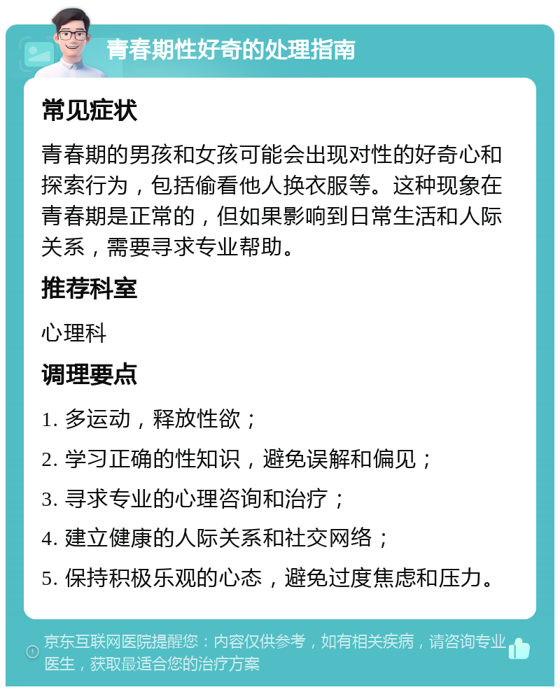 青春期性好奇的处理指南 常见症状 青春期的男孩和女孩可能会出现对性的好奇心和探索行为，包括偷看他人换衣服等。这种现象在青春期是正常的，但如果影响到日常生活和人际关系，需要寻求专业帮助。 推荐科室 心理科 调理要点 1. 多运动，释放性欲； 2. 学习正确的性知识，避免误解和偏见； 3. 寻求专业的心理咨询和治疗； 4. 建立健康的人际关系和社交网络； 5. 保持积极乐观的心态，避免过度焦虑和压力。