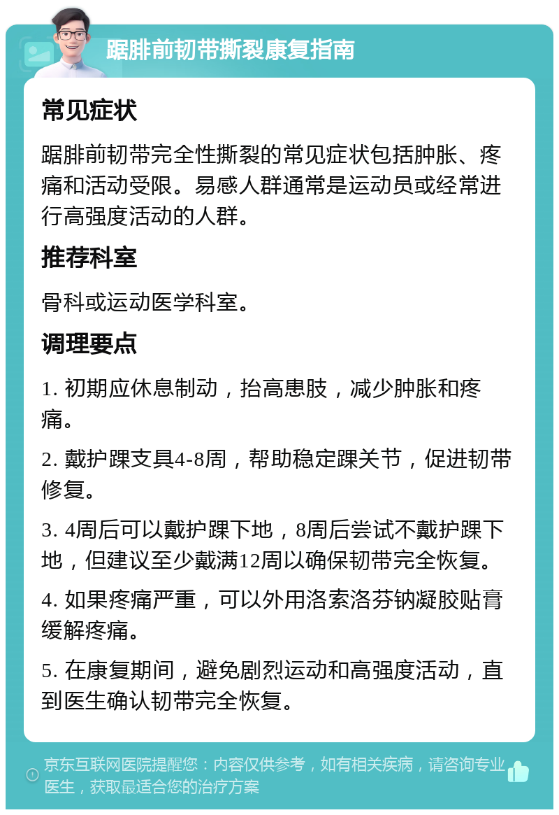 踞腓前韧带撕裂康复指南 常见症状 踞腓前韧带完全性撕裂的常见症状包括肿胀、疼痛和活动受限。易感人群通常是运动员或经常进行高强度活动的人群。 推荐科室 骨科或运动医学科室。 调理要点 1. 初期应休息制动，抬高患肢，减少肿胀和疼痛。 2. 戴护踝支具4-8周，帮助稳定踝关节，促进韧带修复。 3. 4周后可以戴护踝下地，8周后尝试不戴护踝下地，但建议至少戴满12周以确保韧带完全恢复。 4. 如果疼痛严重，可以外用洛索洛芬钠凝胶贴膏缓解疼痛。 5. 在康复期间，避免剧烈运动和高强度活动，直到医生确认韧带完全恢复。