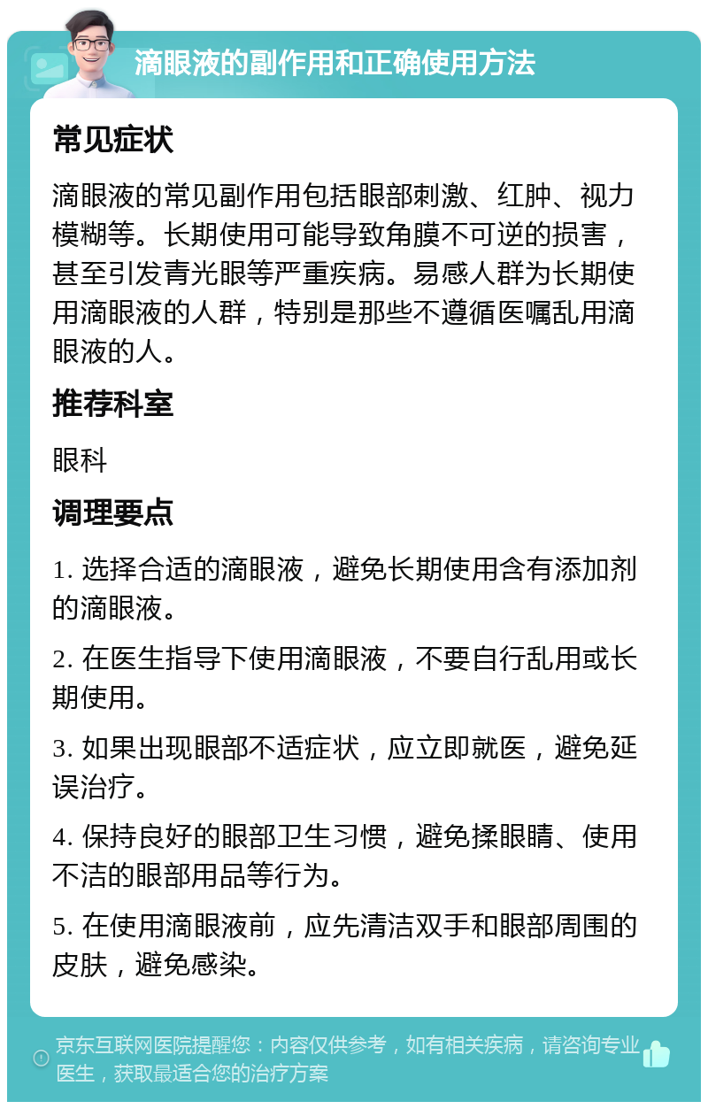 滴眼液的副作用和正确使用方法 常见症状 滴眼液的常见副作用包括眼部刺激、红肿、视力模糊等。长期使用可能导致角膜不可逆的损害，甚至引发青光眼等严重疾病。易感人群为长期使用滴眼液的人群，特别是那些不遵循医嘱乱用滴眼液的人。 推荐科室 眼科 调理要点 1. 选择合适的滴眼液，避免长期使用含有添加剂的滴眼液。 2. 在医生指导下使用滴眼液，不要自行乱用或长期使用。 3. 如果出现眼部不适症状，应立即就医，避免延误治疗。 4. 保持良好的眼部卫生习惯，避免揉眼睛、使用不洁的眼部用品等行为。 5. 在使用滴眼液前，应先清洁双手和眼部周围的皮肤，避免感染。