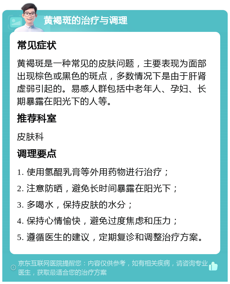 黄褐斑的治疗与调理 常见症状 黄褐斑是一种常见的皮肤问题，主要表现为面部出现棕色或黑色的斑点，多数情况下是由于肝肾虚弱引起的。易感人群包括中老年人、孕妇、长期暴露在阳光下的人等。 推荐科室 皮肤科 调理要点 1. 使用氢醌乳膏等外用药物进行治疗； 2. 注意防晒，避免长时间暴露在阳光下； 3. 多喝水，保持皮肤的水分； 4. 保持心情愉快，避免过度焦虑和压力； 5. 遵循医生的建议，定期复诊和调整治疗方案。