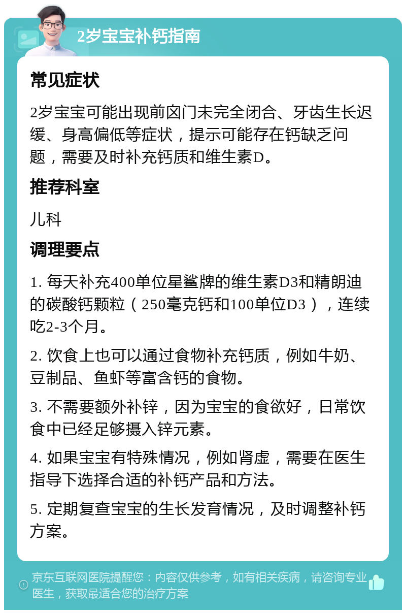 2岁宝宝补钙指南 常见症状 2岁宝宝可能出现前囟门未完全闭合、牙齿生长迟缓、身高偏低等症状，提示可能存在钙缺乏问题，需要及时补充钙质和维生素D。 推荐科室 儿科 调理要点 1. 每天补充400单位星鲨牌的维生素D3和精朗迪的碳酸钙颗粒（250毫克钙和100单位D3），连续吃2-3个月。 2. 饮食上也可以通过食物补充钙质，例如牛奶、豆制品、鱼虾等富含钙的食物。 3. 不需要额外补锌，因为宝宝的食欲好，日常饮食中已经足够摄入锌元素。 4. 如果宝宝有特殊情况，例如肾虚，需要在医生指导下选择合适的补钙产品和方法。 5. 定期复查宝宝的生长发育情况，及时调整补钙方案。