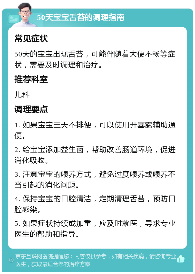 50天宝宝舌苔的调理指南 常见症状 50天的宝宝出现舌苔，可能伴随着大便不畅等症状，需要及时调理和治疗。 推荐科室 儿科 调理要点 1. 如果宝宝三天不排便，可以使用开塞露辅助通便。 2. 给宝宝添加益生菌，帮助改善肠道环境，促进消化吸收。 3. 注意宝宝的喂养方式，避免过度喂养或喂养不当引起的消化问题。 4. 保持宝宝的口腔清洁，定期清理舌苔，预防口腔感染。 5. 如果症状持续或加重，应及时就医，寻求专业医生的帮助和指导。