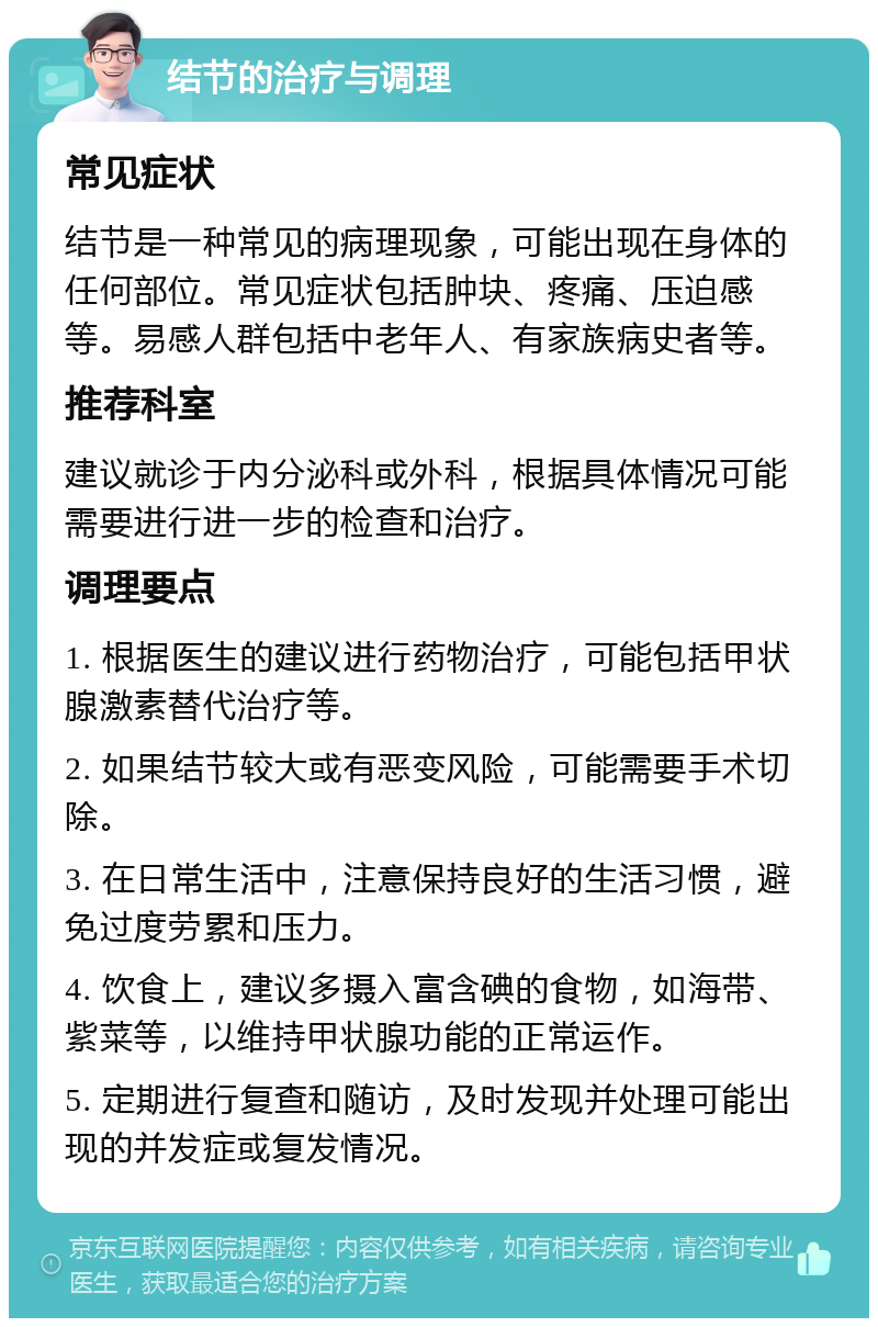 结节的治疗与调理 常见症状 结节是一种常见的病理现象，可能出现在身体的任何部位。常见症状包括肿块、疼痛、压迫感等。易感人群包括中老年人、有家族病史者等。 推荐科室 建议就诊于内分泌科或外科，根据具体情况可能需要进行进一步的检查和治疗。 调理要点 1. 根据医生的建议进行药物治疗，可能包括甲状腺激素替代治疗等。 2. 如果结节较大或有恶变风险，可能需要手术切除。 3. 在日常生活中，注意保持良好的生活习惯，避免过度劳累和压力。 4. 饮食上，建议多摄入富含碘的食物，如海带、紫菜等，以维持甲状腺功能的正常运作。 5. 定期进行复查和随访，及时发现并处理可能出现的并发症或复发情况。