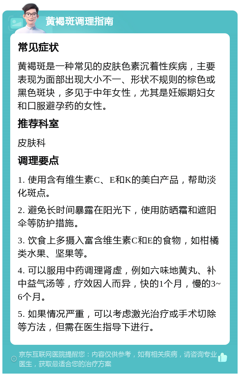 黄褐斑调理指南 常见症状 黄褐斑是一种常见的皮肤色素沉着性疾病，主要表现为面部出现大小不一、形状不规则的棕色或黑色斑块，多见于中年女性，尤其是妊娠期妇女和口服避孕药的女性。 推荐科室 皮肤科 调理要点 1. 使用含有维生素C、E和K的美白产品，帮助淡化斑点。 2. 避免长时间暴露在阳光下，使用防晒霜和遮阳伞等防护措施。 3. 饮食上多摄入富含维生素C和E的食物，如柑橘类水果、坚果等。 4. 可以服用中药调理肾虚，例如六味地黄丸、补中益气汤等，疗效因人而异，快的1个月，慢的3~6个月。 5. 如果情况严重，可以考虑激光治疗或手术切除等方法，但需在医生指导下进行。