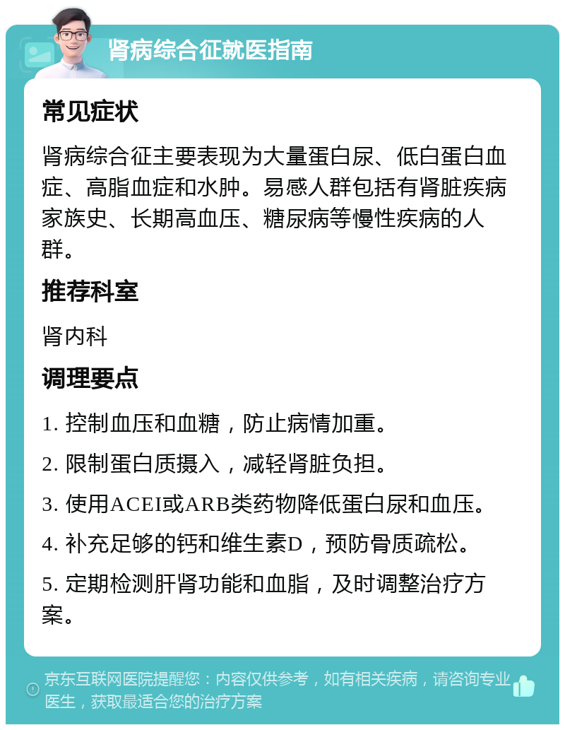 肾病综合征就医指南 常见症状 肾病综合征主要表现为大量蛋白尿、低白蛋白血症、高脂血症和水肿。易感人群包括有肾脏疾病家族史、长期高血压、糖尿病等慢性疾病的人群。 推荐科室 肾内科 调理要点 1. 控制血压和血糖，防止病情加重。 2. 限制蛋白质摄入，减轻肾脏负担。 3. 使用ACEI或ARB类药物降低蛋白尿和血压。 4. 补充足够的钙和维生素D，预防骨质疏松。 5. 定期检测肝肾功能和血脂，及时调整治疗方案。