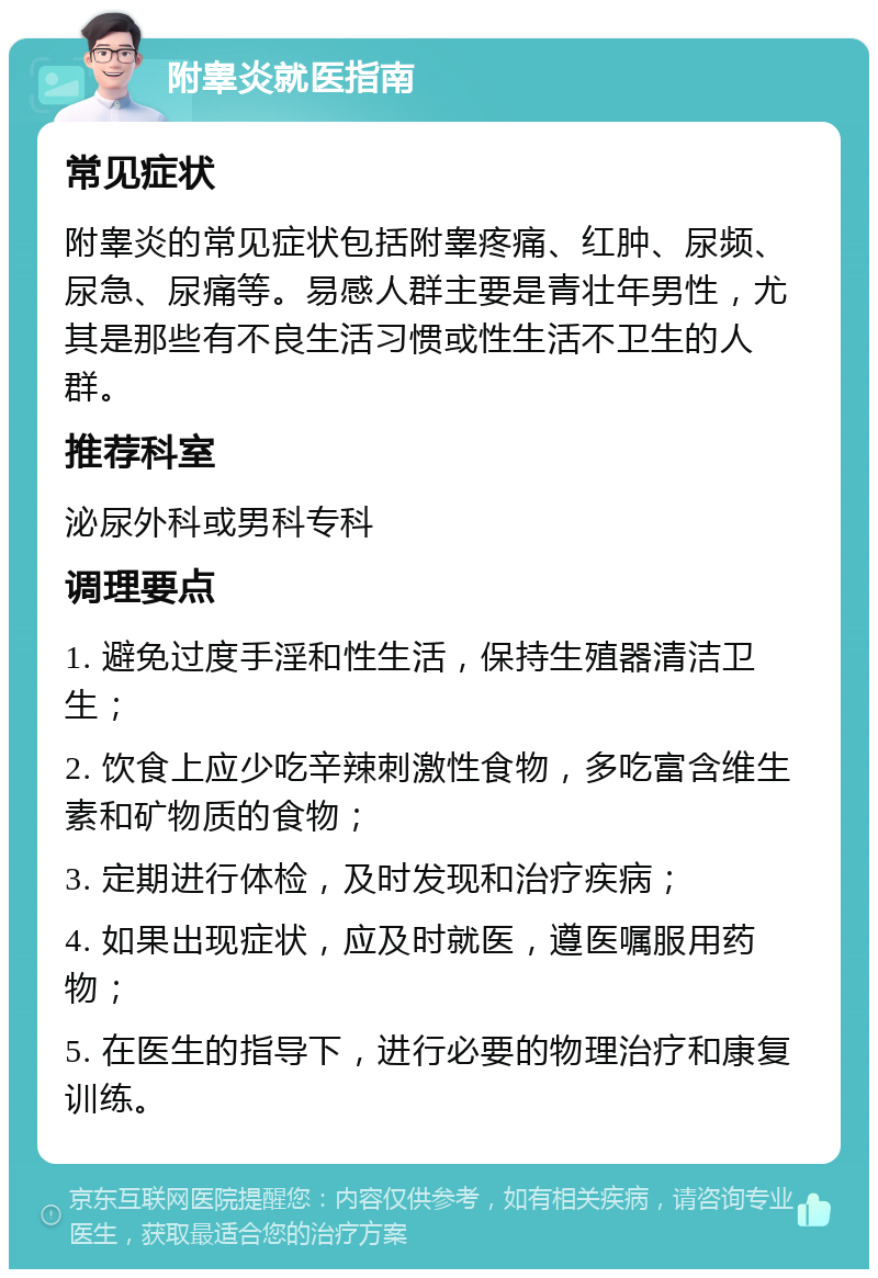 附睾炎就医指南 常见症状 附睾炎的常见症状包括附睾疼痛、红肿、尿频、尿急、尿痛等。易感人群主要是青壮年男性，尤其是那些有不良生活习惯或性生活不卫生的人群。 推荐科室 泌尿外科或男科专科 调理要点 1. 避免过度手淫和性生活，保持生殖器清洁卫生； 2. 饮食上应少吃辛辣刺激性食物，多吃富含维生素和矿物质的食物； 3. 定期进行体检，及时发现和治疗疾病； 4. 如果出现症状，应及时就医，遵医嘱服用药物； 5. 在医生的指导下，进行必要的物理治疗和康复训练。