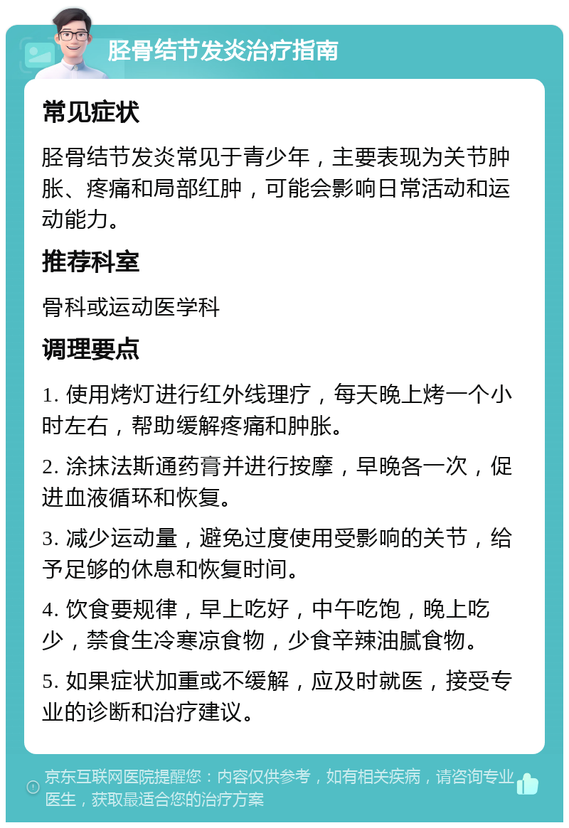 胫骨结节发炎治疗指南 常见症状 胫骨结节发炎常见于青少年，主要表现为关节肿胀、疼痛和局部红肿，可能会影响日常活动和运动能力。 推荐科室 骨科或运动医学科 调理要点 1. 使用烤灯进行红外线理疗，每天晚上烤一个小时左右，帮助缓解疼痛和肿胀。 2. 涂抹法斯通药膏并进行按摩，早晚各一次，促进血液循环和恢复。 3. 减少运动量，避免过度使用受影响的关节，给予足够的休息和恢复时间。 4. 饮食要规律，早上吃好，中午吃饱，晚上吃少，禁食生冷寒凉食物，少食辛辣油腻食物。 5. 如果症状加重或不缓解，应及时就医，接受专业的诊断和治疗建议。