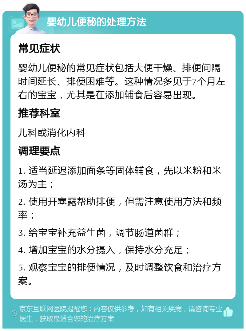 婴幼儿便秘的处理方法 常见症状 婴幼儿便秘的常见症状包括大便干燥、排便间隔时间延长、排便困难等。这种情况多见于7个月左右的宝宝，尤其是在添加辅食后容易出现。 推荐科室 儿科或消化内科 调理要点 1. 适当延迟添加面条等固体辅食，先以米粉和米汤为主； 2. 使用开塞露帮助排便，但需注意使用方法和频率； 3. 给宝宝补充益生菌，调节肠道菌群； 4. 增加宝宝的水分摄入，保持水分充足； 5. 观察宝宝的排便情况，及时调整饮食和治疗方案。