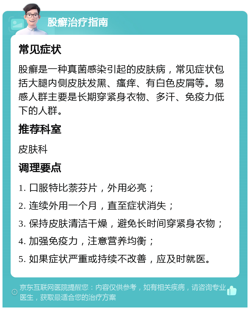 股癣治疗指南 常见症状 股癣是一种真菌感染引起的皮肤病，常见症状包括大腿内侧皮肤发黑、瘙痒、有白色皮屑等。易感人群主要是长期穿紧身衣物、多汗、免疫力低下的人群。 推荐科室 皮肤科 调理要点 1. 口服特比萘芬片，外用必亮； 2. 连续外用一个月，直至症状消失； 3. 保持皮肤清洁干燥，避免长时间穿紧身衣物； 4. 加强免疫力，注意营养均衡； 5. 如果症状严重或持续不改善，应及时就医。