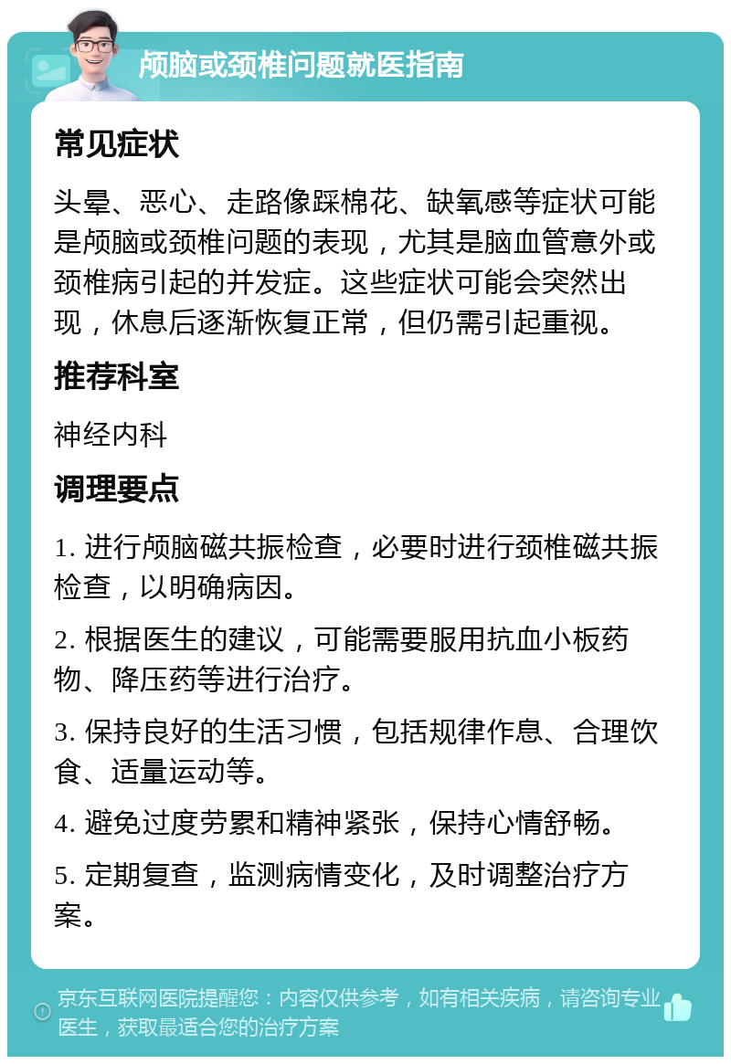 颅脑或颈椎问题就医指南 常见症状 头晕、恶心、走路像踩棉花、缺氧感等症状可能是颅脑或颈椎问题的表现，尤其是脑血管意外或颈椎病引起的并发症。这些症状可能会突然出现，休息后逐渐恢复正常，但仍需引起重视。 推荐科室 神经内科 调理要点 1. 进行颅脑磁共振检查，必要时进行颈椎磁共振检查，以明确病因。 2. 根据医生的建议，可能需要服用抗血小板药物、降压药等进行治疗。 3. 保持良好的生活习惯，包括规律作息、合理饮食、适量运动等。 4. 避免过度劳累和精神紧张，保持心情舒畅。 5. 定期复查，监测病情变化，及时调整治疗方案。