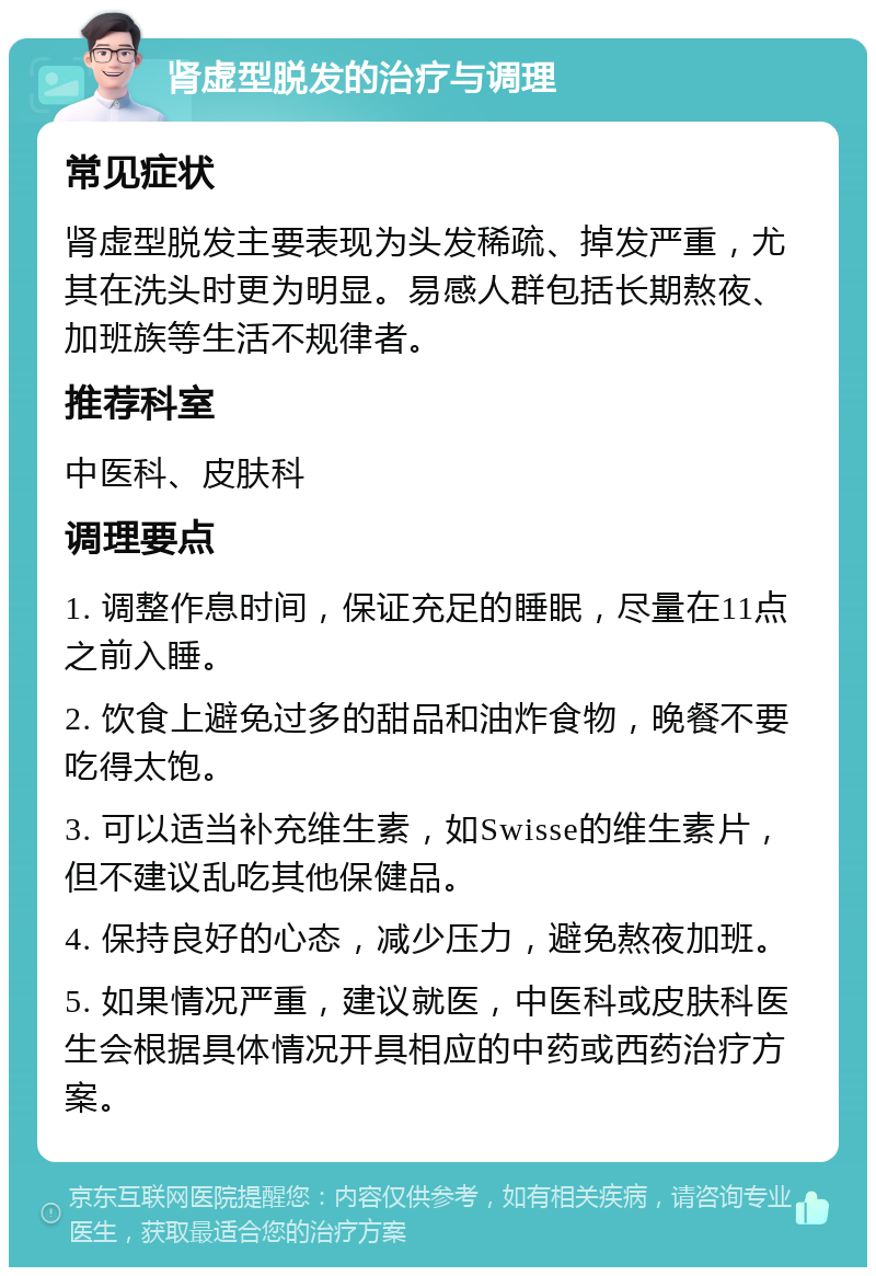 肾虚型脱发的治疗与调理 常见症状 肾虚型脱发主要表现为头发稀疏、掉发严重，尤其在洗头时更为明显。易感人群包括长期熬夜、加班族等生活不规律者。 推荐科室 中医科、皮肤科 调理要点 1. 调整作息时间，保证充足的睡眠，尽量在11点之前入睡。 2. 饮食上避免过多的甜品和油炸食物，晚餐不要吃得太饱。 3. 可以适当补充维生素，如Swisse的维生素片，但不建议乱吃其他保健品。 4. 保持良好的心态，减少压力，避免熬夜加班。 5. 如果情况严重，建议就医，中医科或皮肤科医生会根据具体情况开具相应的中药或西药治疗方案。