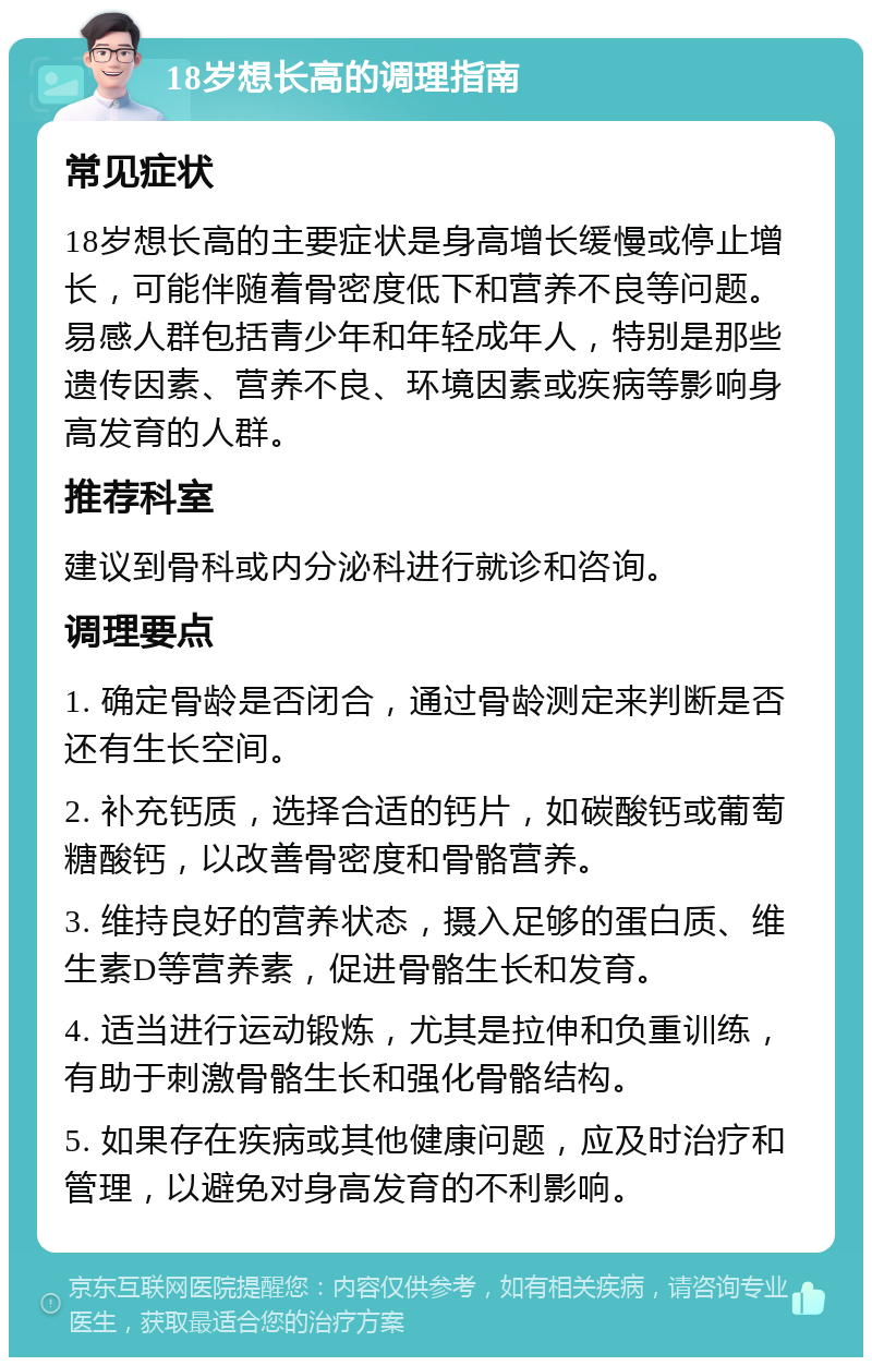 18岁想长高的调理指南 常见症状 18岁想长高的主要症状是身高增长缓慢或停止增长，可能伴随着骨密度低下和营养不良等问题。易感人群包括青少年和年轻成年人，特别是那些遗传因素、营养不良、环境因素或疾病等影响身高发育的人群。 推荐科室 建议到骨科或内分泌科进行就诊和咨询。 调理要点 1. 确定骨龄是否闭合，通过骨龄测定来判断是否还有生长空间。 2. 补充钙质，选择合适的钙片，如碳酸钙或葡萄糖酸钙，以改善骨密度和骨骼营养。 3. 维持良好的营养状态，摄入足够的蛋白质、维生素D等营养素，促进骨骼生长和发育。 4. 适当进行运动锻炼，尤其是拉伸和负重训练，有助于刺激骨骼生长和强化骨骼结构。 5. 如果存在疾病或其他健康问题，应及时治疗和管理，以避免对身高发育的不利影响。