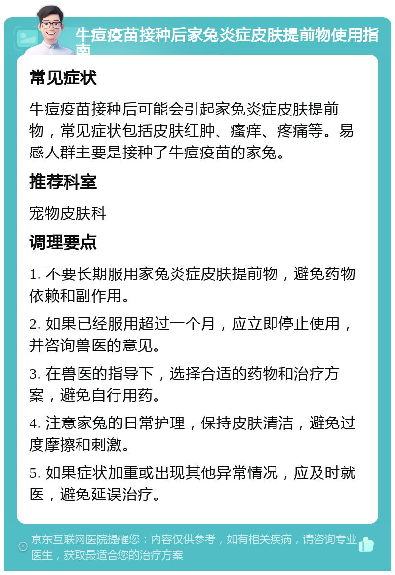 牛痘疫苗接种后家兔炎症皮肤提前物使用指南 常见症状 牛痘疫苗接种后可能会引起家兔炎症皮肤提前物，常见症状包括皮肤红肿、瘙痒、疼痛等。易感人群主要是接种了牛痘疫苗的家兔。 推荐科室 宠物皮肤科 调理要点 1. 不要长期服用家兔炎症皮肤提前物，避免药物依赖和副作用。 2. 如果已经服用超过一个月，应立即停止使用，并咨询兽医的意见。 3. 在兽医的指导下，选择合适的药物和治疗方案，避免自行用药。 4. 注意家兔的日常护理，保持皮肤清洁，避免过度摩擦和刺激。 5. 如果症状加重或出现其他异常情况，应及时就医，避免延误治疗。