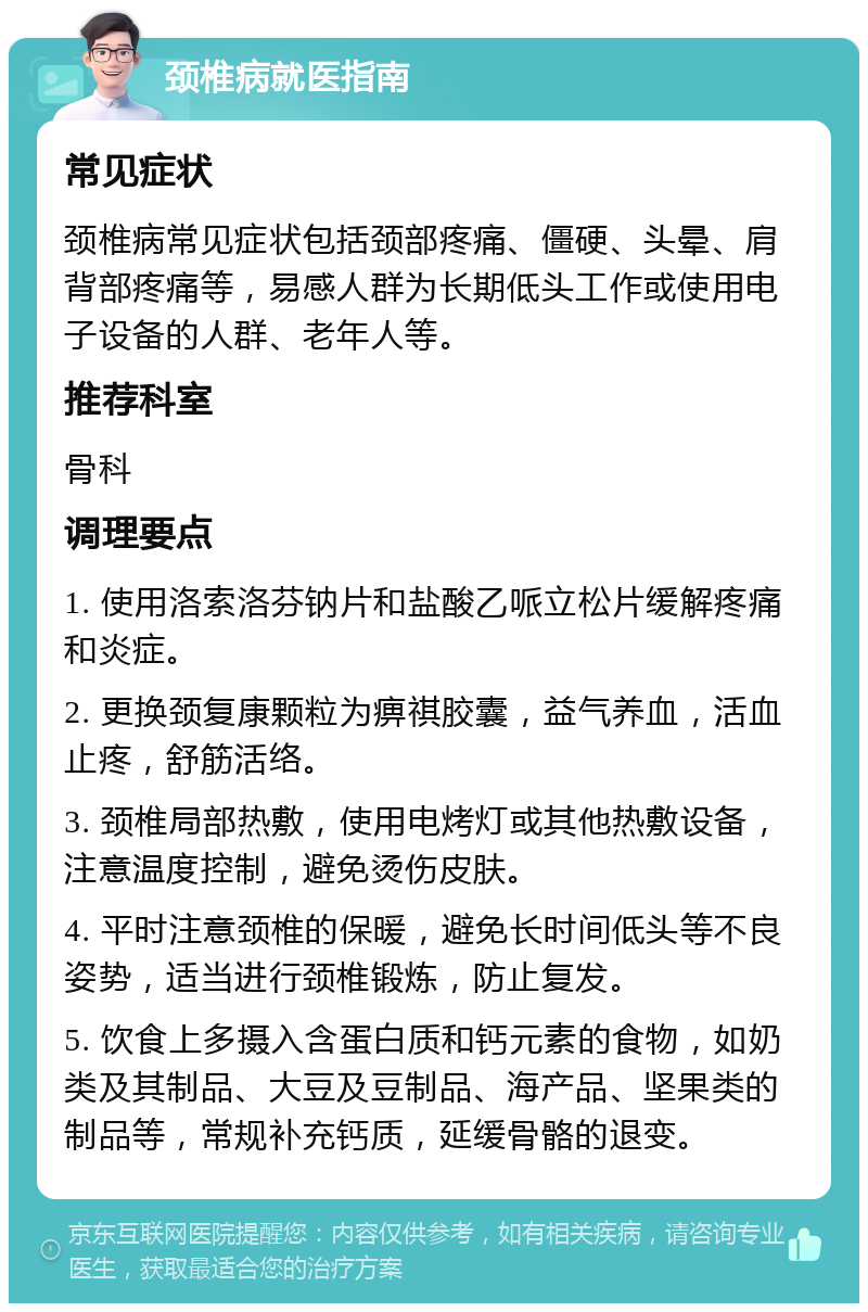 颈椎病就医指南 常见症状 颈椎病常见症状包括颈部疼痛、僵硬、头晕、肩背部疼痛等，易感人群为长期低头工作或使用电子设备的人群、老年人等。 推荐科室 骨科 调理要点 1. 使用洛索洛芬钠片和盐酸乙哌立松片缓解疼痛和炎症。 2. 更换颈复康颗粒为痹祺胶囊，益气养血，活血止疼，舒筋活络。 3. 颈椎局部热敷，使用电烤灯或其他热敷设备，注意温度控制，避免烫伤皮肤。 4. 平时注意颈椎的保暖，避免长时间低头等不良姿势，适当进行颈椎锻炼，防止复发。 5. 饮食上多摄入含蛋白质和钙元素的食物，如奶类及其制品、大豆及豆制品、海产品、坚果类的制品等，常规补充钙质，延缓骨骼的退变。