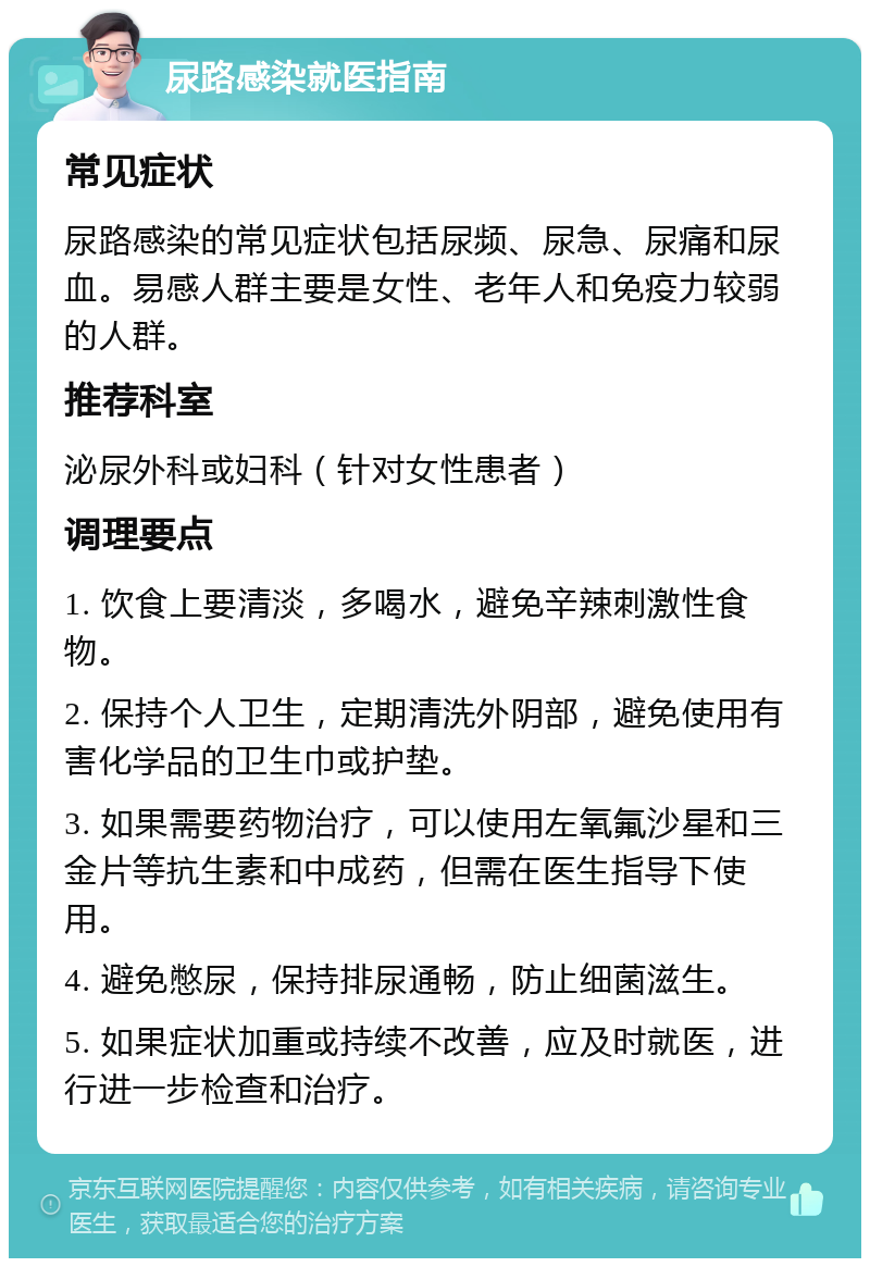 尿路感染就医指南 常见症状 尿路感染的常见症状包括尿频、尿急、尿痛和尿血。易感人群主要是女性、老年人和免疫力较弱的人群。 推荐科室 泌尿外科或妇科（针对女性患者） 调理要点 1. 饮食上要清淡，多喝水，避免辛辣刺激性食物。 2. 保持个人卫生，定期清洗外阴部，避免使用有害化学品的卫生巾或护垫。 3. 如果需要药物治疗，可以使用左氧氟沙星和三金片等抗生素和中成药，但需在医生指导下使用。 4. 避免憋尿，保持排尿通畅，防止细菌滋生。 5. 如果症状加重或持续不改善，应及时就医，进行进一步检查和治疗。