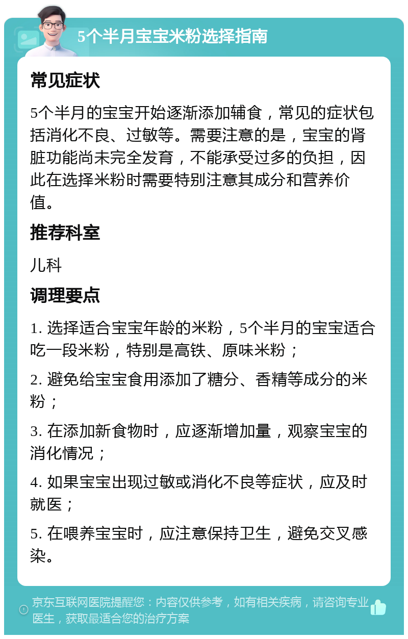 5个半月宝宝米粉选择指南 常见症状 5个半月的宝宝开始逐渐添加辅食，常见的症状包括消化不良、过敏等。需要注意的是，宝宝的肾脏功能尚未完全发育，不能承受过多的负担，因此在选择米粉时需要特别注意其成分和营养价值。 推荐科室 儿科 调理要点 1. 选择适合宝宝年龄的米粉，5个半月的宝宝适合吃一段米粉，特别是高铁、原味米粉； 2. 避免给宝宝食用添加了糖分、香精等成分的米粉； 3. 在添加新食物时，应逐渐增加量，观察宝宝的消化情况； 4. 如果宝宝出现过敏或消化不良等症状，应及时就医； 5. 在喂养宝宝时，应注意保持卫生，避免交叉感染。