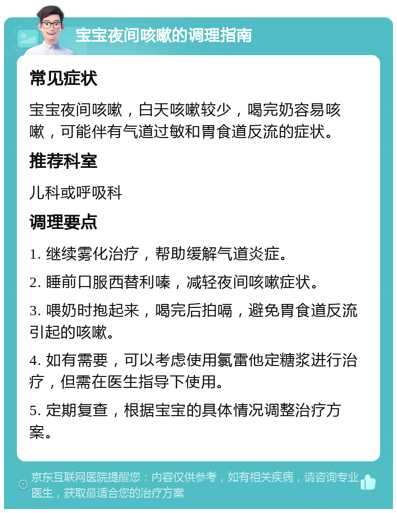 宝宝夜间咳嗽的调理指南 常见症状 宝宝夜间咳嗽，白天咳嗽较少，喝完奶容易咳嗽，可能伴有气道过敏和胃食道反流的症状。 推荐科室 儿科或呼吸科 调理要点 1. 继续雾化治疗，帮助缓解气道炎症。 2. 睡前口服西替利嗪，减轻夜间咳嗽症状。 3. 喂奶时抱起来，喝完后拍嗝，避免胃食道反流引起的咳嗽。 4. 如有需要，可以考虑使用氯雷他定糖浆进行治疗，但需在医生指导下使用。 5. 定期复查，根据宝宝的具体情况调整治疗方案。