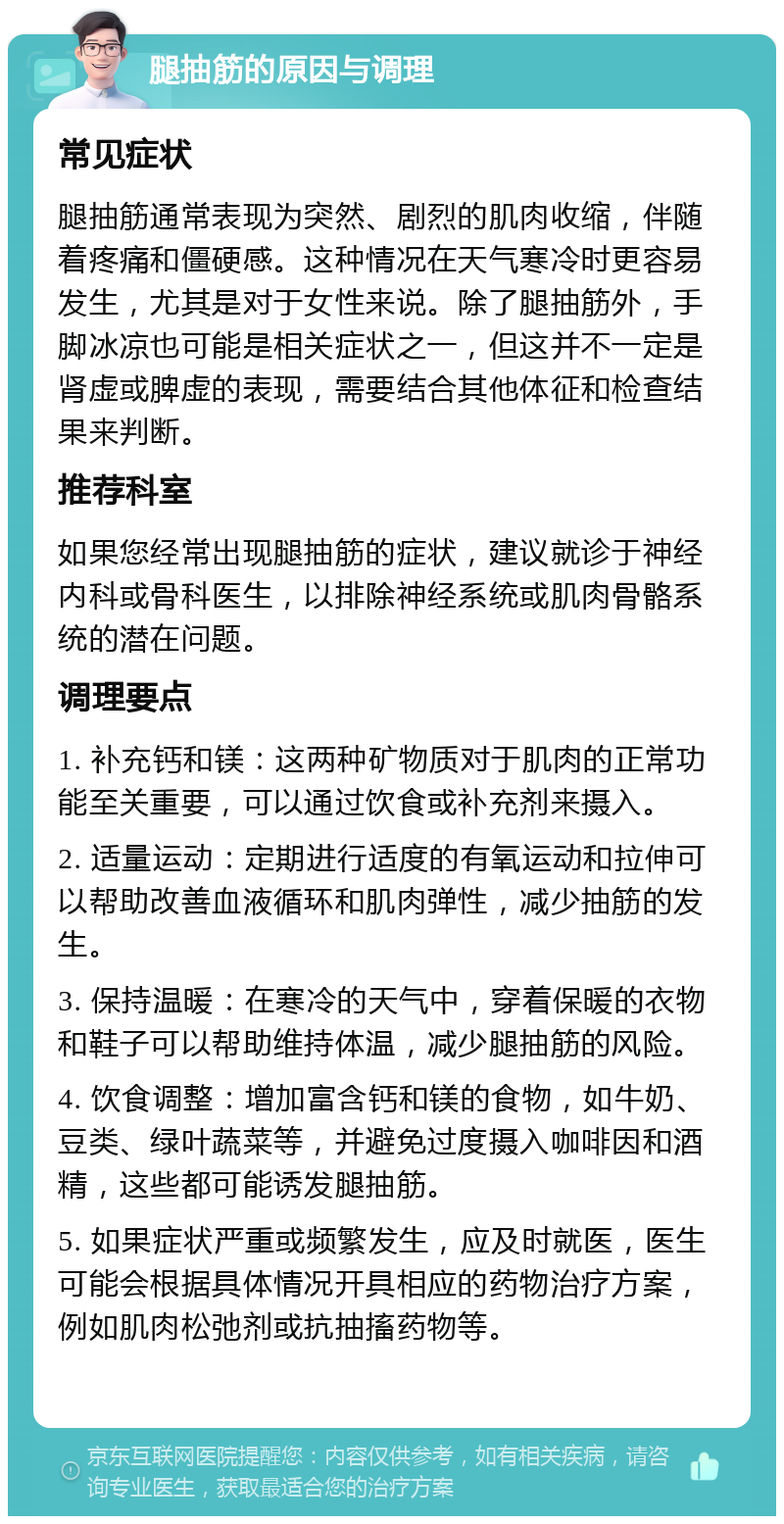 腿抽筋的原因与调理 常见症状 腿抽筋通常表现为突然、剧烈的肌肉收缩，伴随着疼痛和僵硬感。这种情况在天气寒冷时更容易发生，尤其是对于女性来说。除了腿抽筋外，手脚冰凉也可能是相关症状之一，但这并不一定是肾虚或脾虚的表现，需要结合其他体征和检查结果来判断。 推荐科室 如果您经常出现腿抽筋的症状，建议就诊于神经内科或骨科医生，以排除神经系统或肌肉骨骼系统的潜在问题。 调理要点 1. 补充钙和镁：这两种矿物质对于肌肉的正常功能至关重要，可以通过饮食或补充剂来摄入。 2. 适量运动：定期进行适度的有氧运动和拉伸可以帮助改善血液循环和肌肉弹性，减少抽筋的发生。 3. 保持温暖：在寒冷的天气中，穿着保暖的衣物和鞋子可以帮助维持体温，减少腿抽筋的风险。 4. 饮食调整：增加富含钙和镁的食物，如牛奶、豆类、绿叶蔬菜等，并避免过度摄入咖啡因和酒精，这些都可能诱发腿抽筋。 5. 如果症状严重或频繁发生，应及时就医，医生可能会根据具体情况开具相应的药物治疗方案，例如肌肉松弛剂或抗抽搐药物等。