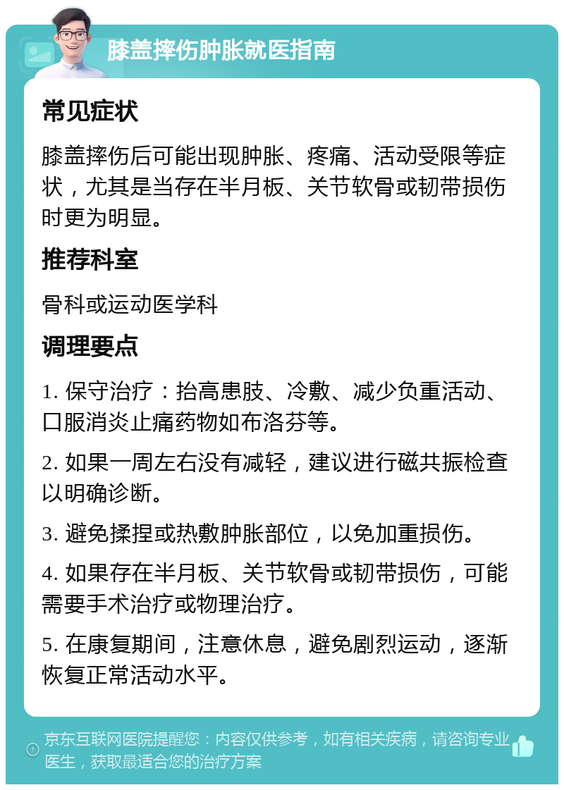 膝盖摔伤肿胀就医指南 常见症状 膝盖摔伤后可能出现肿胀、疼痛、活动受限等症状，尤其是当存在半月板、关节软骨或韧带损伤时更为明显。 推荐科室 骨科或运动医学科 调理要点 1. 保守治疗：抬高患肢、冷敷、减少负重活动、口服消炎止痛药物如布洛芬等。 2. 如果一周左右没有减轻，建议进行磁共振检查以明确诊断。 3. 避免揉捏或热敷肿胀部位，以免加重损伤。 4. 如果存在半月板、关节软骨或韧带损伤，可能需要手术治疗或物理治疗。 5. 在康复期间，注意休息，避免剧烈运动，逐渐恢复正常活动水平。