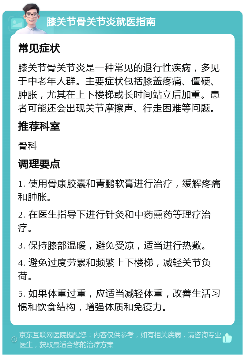 膝关节骨关节炎就医指南 常见症状 膝关节骨关节炎是一种常见的退行性疾病，多见于中老年人群。主要症状包括膝盖疼痛、僵硬、肿胀，尤其在上下楼梯或长时间站立后加重。患者可能还会出现关节摩擦声、行走困难等问题。 推荐科室 骨科 调理要点 1. 使用骨康胶囊和青鹏软膏进行治疗，缓解疼痛和肿胀。 2. 在医生指导下进行针灸和中药熏药等理疗治疗。 3. 保持膝部温暖，避免受凉，适当进行热敷。 4. 避免过度劳累和频繁上下楼梯，减轻关节负荷。 5. 如果体重过重，应适当减轻体重，改善生活习惯和饮食结构，增强体质和免疫力。