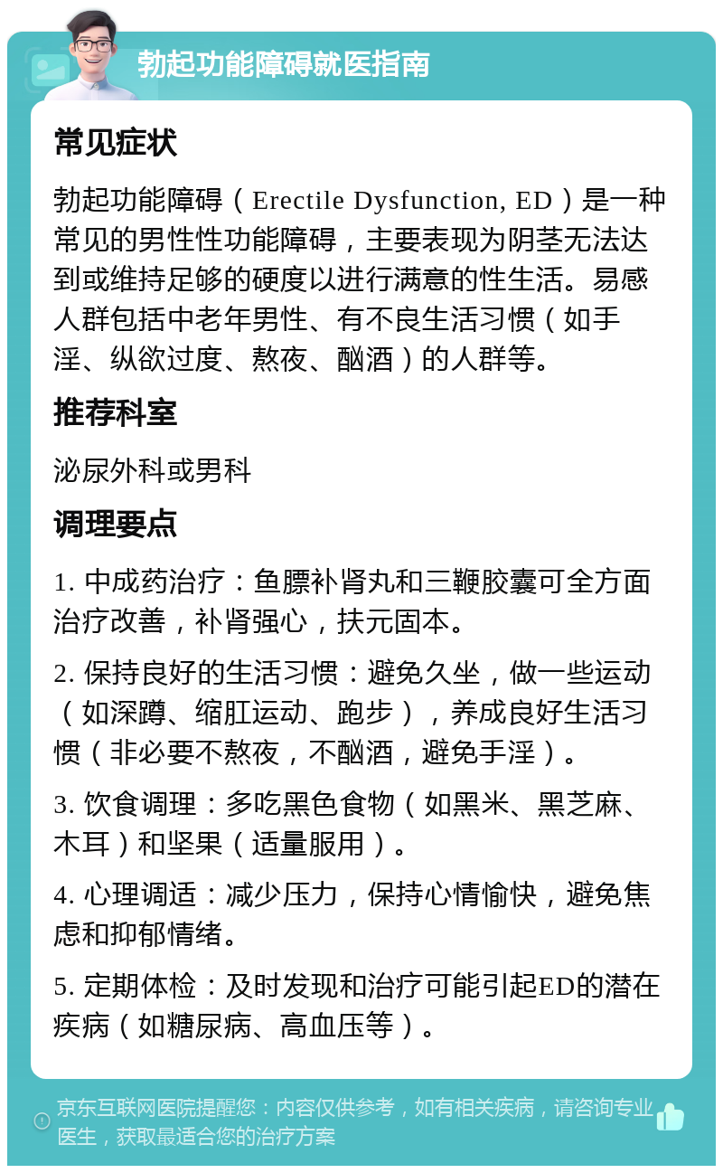 勃起功能障碍就医指南 常见症状 勃起功能障碍（Erectile Dysfunction, ED）是一种常见的男性性功能障碍，主要表现为阴茎无法达到或维持足够的硬度以进行满意的性生活。易感人群包括中老年男性、有不良生活习惯（如手淫、纵欲过度、熬夜、酗酒）的人群等。 推荐科室 泌尿外科或男科 调理要点 1. 中成药治疗：鱼膘补肾丸和三鞭胶囊可全方面治疗改善，补肾强心，扶元固本。 2. 保持良好的生活习惯：避免久坐，做一些运动（如深蹲、缩肛运动、跑步），养成良好生活习惯（非必要不熬夜，不酗酒，避免手淫）。 3. 饮食调理：多吃黑色食物（如黑米、黑芝麻、木耳）和坚果（适量服用）。 4. 心理调适：减少压力，保持心情愉快，避免焦虑和抑郁情绪。 5. 定期体检：及时发现和治疗可能引起ED的潜在疾病（如糖尿病、高血压等）。