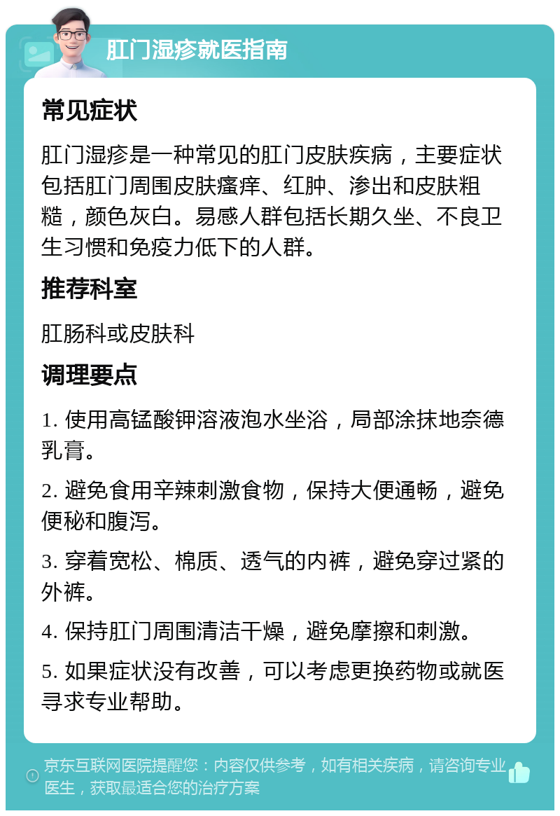 肛门湿疹就医指南 常见症状 肛门湿疹是一种常见的肛门皮肤疾病，主要症状包括肛门周围皮肤瘙痒、红肿、渗出和皮肤粗糙，颜色灰白。易感人群包括长期久坐、不良卫生习惯和免疫力低下的人群。 推荐科室 肛肠科或皮肤科 调理要点 1. 使用高锰酸钾溶液泡水坐浴，局部涂抹地奈德乳膏。 2. 避免食用辛辣刺激食物，保持大便通畅，避免便秘和腹泻。 3. 穿着宽松、棉质、透气的内裤，避免穿过紧的外裤。 4. 保持肛门周围清洁干燥，避免摩擦和刺激。 5. 如果症状没有改善，可以考虑更换药物或就医寻求专业帮助。