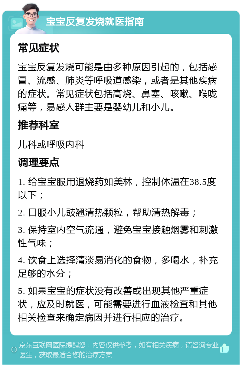 宝宝反复发烧就医指南 常见症状 宝宝反复发烧可能是由多种原因引起的，包括感冒、流感、肺炎等呼吸道感染，或者是其他疾病的症状。常见症状包括高烧、鼻塞、咳嗽、喉咙痛等，易感人群主要是婴幼儿和小儿。 推荐科室 儿科或呼吸内科 调理要点 1. 给宝宝服用退烧药如美林，控制体温在38.5度以下； 2. 口服小儿豉翘清热颗粒，帮助清热解毒； 3. 保持室内空气流通，避免宝宝接触烟雾和刺激性气味； 4. 饮食上选择清淡易消化的食物，多喝水，补充足够的水分； 5. 如果宝宝的症状没有改善或出现其他严重症状，应及时就医，可能需要进行血液检查和其他相关检查来确定病因并进行相应的治疗。