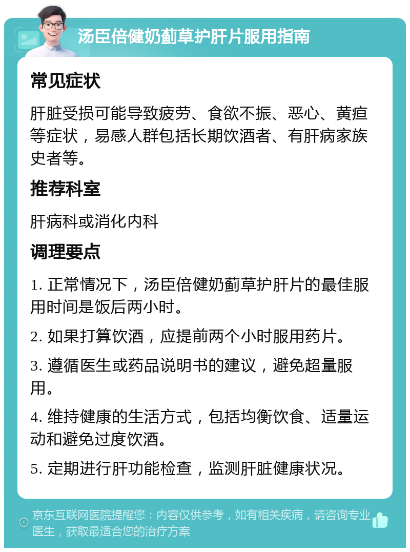 汤臣倍健奶蓟草护肝片服用指南 常见症状 肝脏受损可能导致疲劳、食欲不振、恶心、黄疸等症状，易感人群包括长期饮酒者、有肝病家族史者等。 推荐科室 肝病科或消化内科 调理要点 1. 正常情况下，汤臣倍健奶蓟草护肝片的最佳服用时间是饭后两小时。 2. 如果打算饮酒，应提前两个小时服用药片。 3. 遵循医生或药品说明书的建议，避免超量服用。 4. 维持健康的生活方式，包括均衡饮食、适量运动和避免过度饮酒。 5. 定期进行肝功能检查，监测肝脏健康状况。