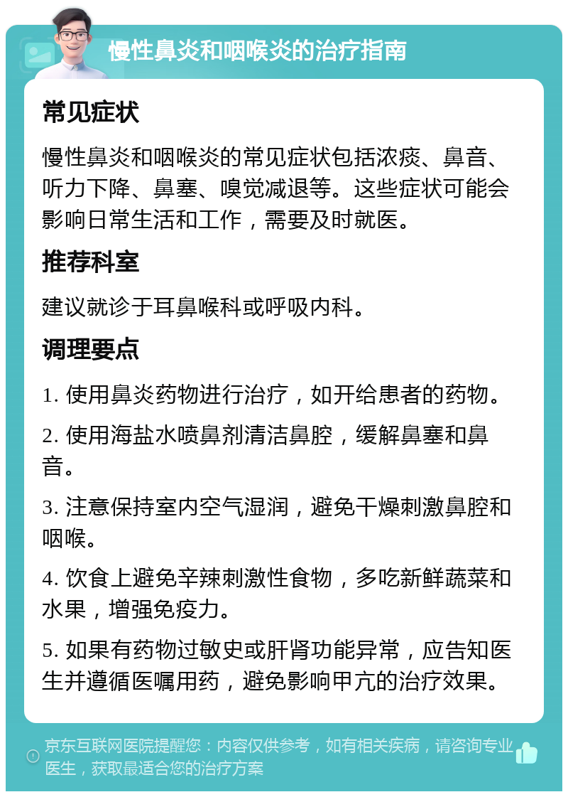 慢性鼻炎和咽喉炎的治疗指南 常见症状 慢性鼻炎和咽喉炎的常见症状包括浓痰、鼻音、听力下降、鼻塞、嗅觉减退等。这些症状可能会影响日常生活和工作，需要及时就医。 推荐科室 建议就诊于耳鼻喉科或呼吸内科。 调理要点 1. 使用鼻炎药物进行治疗，如开给患者的药物。 2. 使用海盐水喷鼻剂清洁鼻腔，缓解鼻塞和鼻音。 3. 注意保持室内空气湿润，避免干燥刺激鼻腔和咽喉。 4. 饮食上避免辛辣刺激性食物，多吃新鲜蔬菜和水果，增强免疫力。 5. 如果有药物过敏史或肝肾功能异常，应告知医生并遵循医嘱用药，避免影响甲亢的治疗效果。