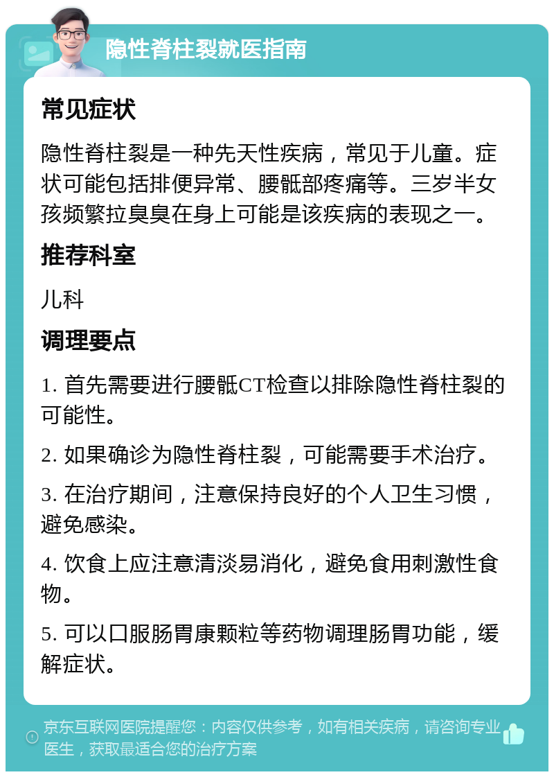 隐性脊柱裂就医指南 常见症状 隐性脊柱裂是一种先天性疾病，常见于儿童。症状可能包括排便异常、腰骶部疼痛等。三岁半女孩频繁拉臭臭在身上可能是该疾病的表现之一。 推荐科室 儿科 调理要点 1. 首先需要进行腰骶CT检查以排除隐性脊柱裂的可能性。 2. 如果确诊为隐性脊柱裂，可能需要手术治疗。 3. 在治疗期间，注意保持良好的个人卫生习惯，避免感染。 4. 饮食上应注意清淡易消化，避免食用刺激性食物。 5. 可以口服肠胃康颗粒等药物调理肠胃功能，缓解症状。