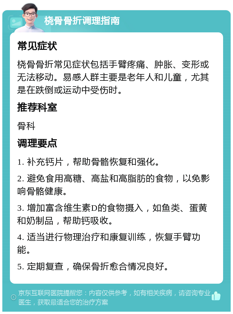 桡骨骨折调理指南 常见症状 桡骨骨折常见症状包括手臂疼痛、肿胀、变形或无法移动。易感人群主要是老年人和儿童，尤其是在跌倒或运动中受伤时。 推荐科室 骨科 调理要点 1. 补充钙片，帮助骨骼恢复和强化。 2. 避免食用高糖、高盐和高脂肪的食物，以免影响骨骼健康。 3. 增加富含维生素D的食物摄入，如鱼类、蛋黄和奶制品，帮助钙吸收。 4. 适当进行物理治疗和康复训练，恢复手臂功能。 5. 定期复查，确保骨折愈合情况良好。