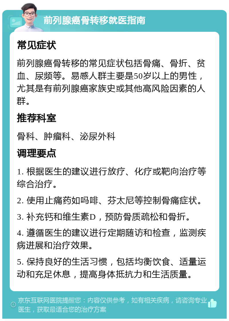 前列腺癌骨转移就医指南 常见症状 前列腺癌骨转移的常见症状包括骨痛、骨折、贫血、尿频等。易感人群主要是50岁以上的男性，尤其是有前列腺癌家族史或其他高风险因素的人群。 推荐科室 骨科、肿瘤科、泌尿外科 调理要点 1. 根据医生的建议进行放疗、化疗或靶向治疗等综合治疗。 2. 使用止痛药如吗啡、芬太尼等控制骨痛症状。 3. 补充钙和维生素D，预防骨质疏松和骨折。 4. 遵循医生的建议进行定期随访和检查，监测疾病进展和治疗效果。 5. 保持良好的生活习惯，包括均衡饮食、适量运动和充足休息，提高身体抵抗力和生活质量。