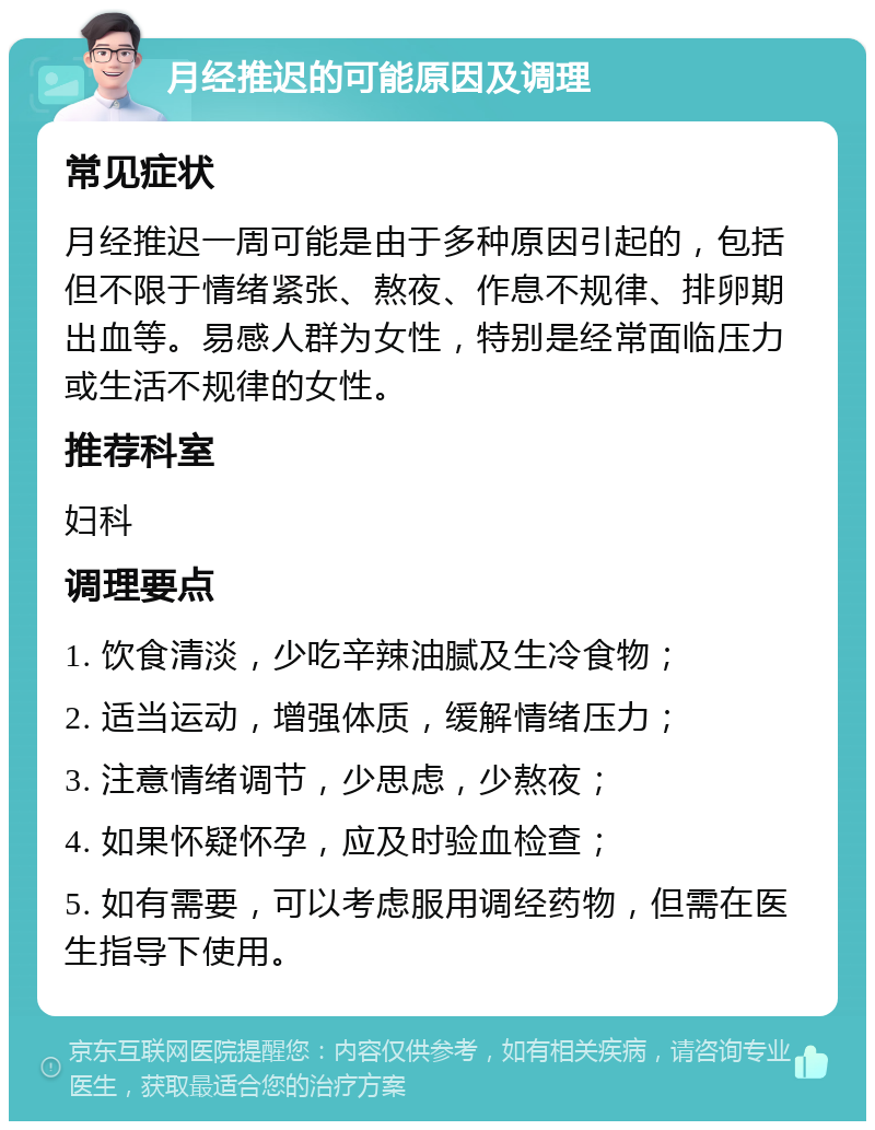 月经推迟的可能原因及调理 常见症状 月经推迟一周可能是由于多种原因引起的，包括但不限于情绪紧张、熬夜、作息不规律、排卵期出血等。易感人群为女性，特别是经常面临压力或生活不规律的女性。 推荐科室 妇科 调理要点 1. 饮食清淡，少吃辛辣油腻及生冷食物； 2. 适当运动，增强体质，缓解情绪压力； 3. 注意情绪调节，少思虑，少熬夜； 4. 如果怀疑怀孕，应及时验血检查； 5. 如有需要，可以考虑服用调经药物，但需在医生指导下使用。