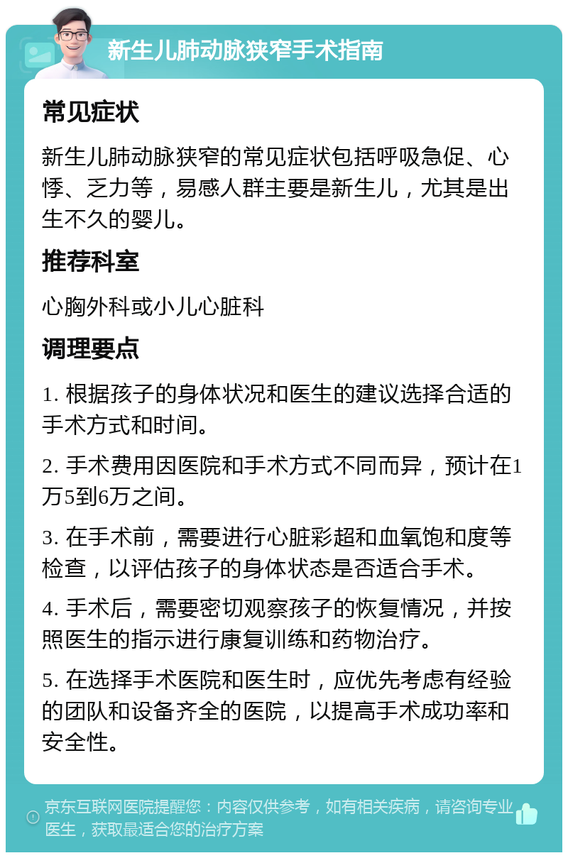 新生儿肺动脉狭窄手术指南 常见症状 新生儿肺动脉狭窄的常见症状包括呼吸急促、心悸、乏力等，易感人群主要是新生儿，尤其是出生不久的婴儿。 推荐科室 心胸外科或小儿心脏科 调理要点 1. 根据孩子的身体状况和医生的建议选择合适的手术方式和时间。 2. 手术费用因医院和手术方式不同而异，预计在1万5到6万之间。 3. 在手术前，需要进行心脏彩超和血氧饱和度等检查，以评估孩子的身体状态是否适合手术。 4. 手术后，需要密切观察孩子的恢复情况，并按照医生的指示进行康复训练和药物治疗。 5. 在选择手术医院和医生时，应优先考虑有经验的团队和设备齐全的医院，以提高手术成功率和安全性。