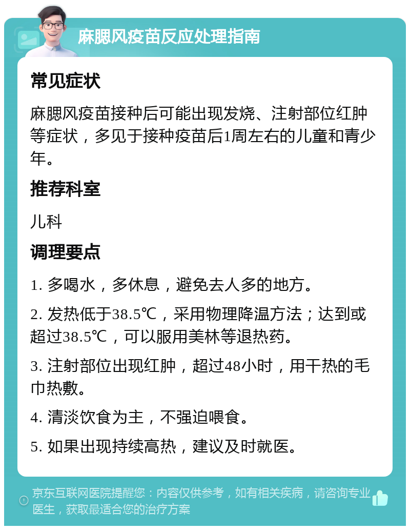 麻腮风疫苗反应处理指南 常见症状 麻腮风疫苗接种后可能出现发烧、注射部位红肿等症状，多见于接种疫苗后1周左右的儿童和青少年。 推荐科室 儿科 调理要点 1. 多喝水，多休息，避免去人多的地方。 2. 发热低于38.5℃，采用物理降温方法；达到或超过38.5℃，可以服用美林等退热药。 3. 注射部位出现红肿，超过48小时，用干热的毛巾热敷。 4. 清淡饮食为主，不强迫喂食。 5. 如果出现持续高热，建议及时就医。