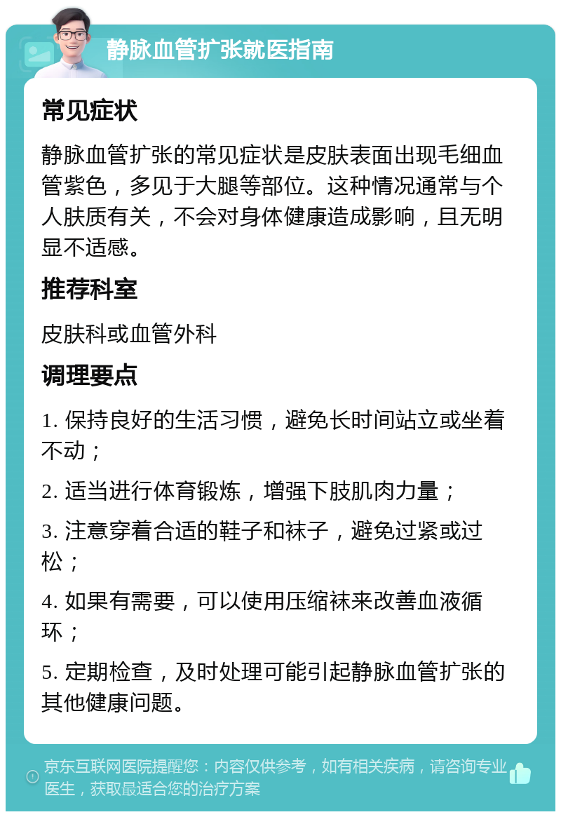 静脉血管扩张就医指南 常见症状 静脉血管扩张的常见症状是皮肤表面出现毛细血管紫色，多见于大腿等部位。这种情况通常与个人肤质有关，不会对身体健康造成影响，且无明显不适感。 推荐科室 皮肤科或血管外科 调理要点 1. 保持良好的生活习惯，避免长时间站立或坐着不动； 2. 适当进行体育锻炼，增强下肢肌肉力量； 3. 注意穿着合适的鞋子和袜子，避免过紧或过松； 4. 如果有需要，可以使用压缩袜来改善血液循环； 5. 定期检查，及时处理可能引起静脉血管扩张的其他健康问题。