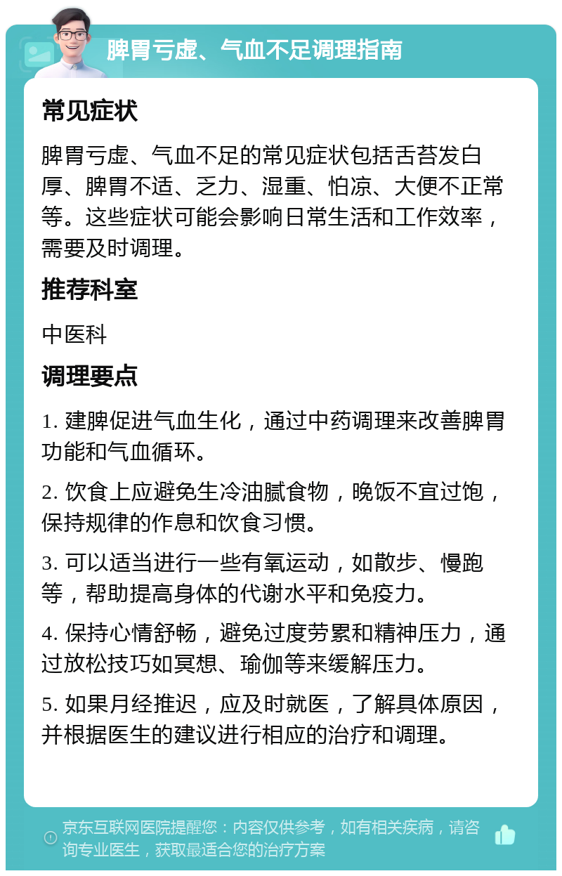 脾胃亏虚、气血不足调理指南 常见症状 脾胃亏虚、气血不足的常见症状包括舌苔发白厚、脾胃不适、乏力、湿重、怕凉、大便不正常等。这些症状可能会影响日常生活和工作效率，需要及时调理。 推荐科室 中医科 调理要点 1. 建脾促进气血生化，通过中药调理来改善脾胃功能和气血循环。 2. 饮食上应避免生冷油腻食物，晚饭不宜过饱，保持规律的作息和饮食习惯。 3. 可以适当进行一些有氧运动，如散步、慢跑等，帮助提高身体的代谢水平和免疫力。 4. 保持心情舒畅，避免过度劳累和精神压力，通过放松技巧如冥想、瑜伽等来缓解压力。 5. 如果月经推迟，应及时就医，了解具体原因，并根据医生的建议进行相应的治疗和调理。