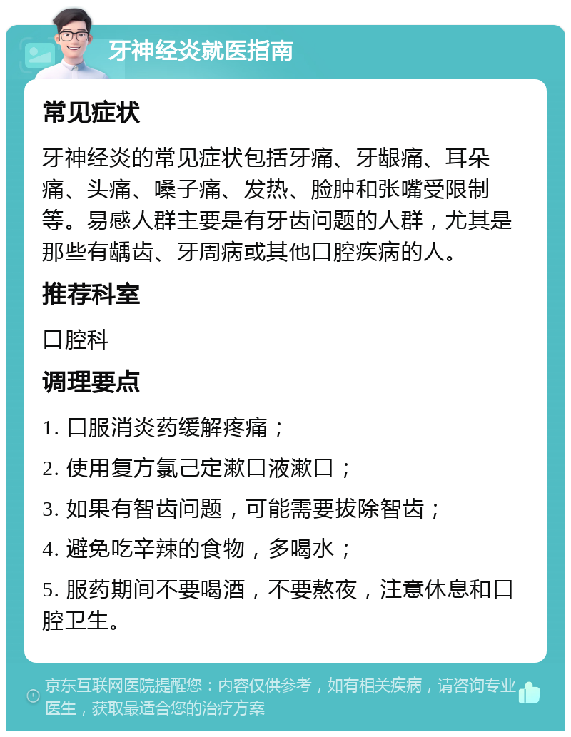 牙神经炎就医指南 常见症状 牙神经炎的常见症状包括牙痛、牙龈痛、耳朵痛、头痛、嗓子痛、发热、脸肿和张嘴受限制等。易感人群主要是有牙齿问题的人群，尤其是那些有龋齿、牙周病或其他口腔疾病的人。 推荐科室 口腔科 调理要点 1. 口服消炎药缓解疼痛； 2. 使用复方氯己定漱口液漱口； 3. 如果有智齿问题，可能需要拔除智齿； 4. 避免吃辛辣的食物，多喝水； 5. 服药期间不要喝酒，不要熬夜，注意休息和口腔卫生。