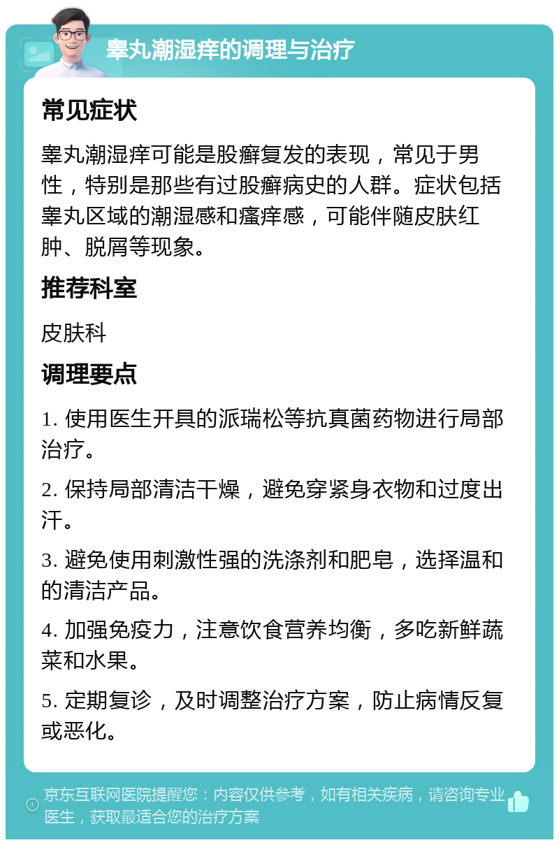 睾丸潮湿痒的调理与治疗 常见症状 睾丸潮湿痒可能是股癣复发的表现，常见于男性，特别是那些有过股癣病史的人群。症状包括睾丸区域的潮湿感和瘙痒感，可能伴随皮肤红肿、脱屑等现象。 推荐科室 皮肤科 调理要点 1. 使用医生开具的派瑞松等抗真菌药物进行局部治疗。 2. 保持局部清洁干燥，避免穿紧身衣物和过度出汗。 3. 避免使用刺激性强的洗涤剂和肥皂，选择温和的清洁产品。 4. 加强免疫力，注意饮食营养均衡，多吃新鲜蔬菜和水果。 5. 定期复诊，及时调整治疗方案，防止病情反复或恶化。