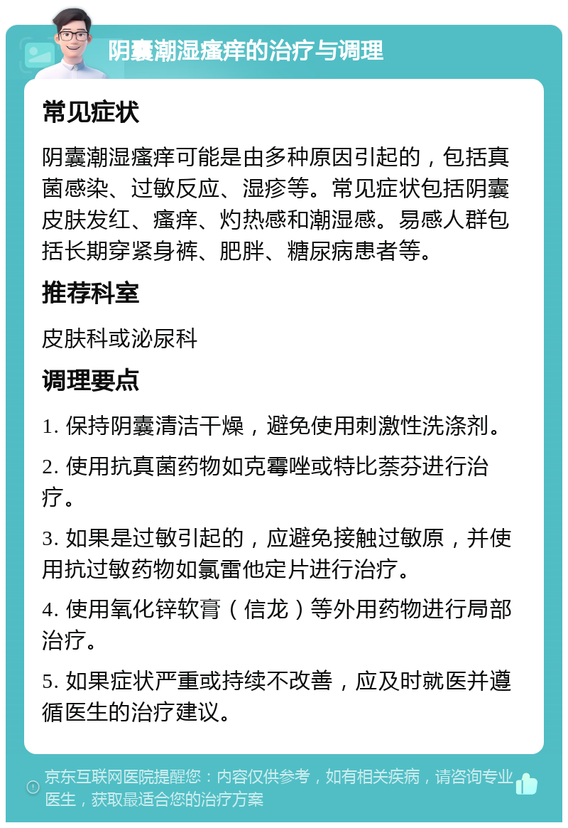 阴囊潮湿瘙痒的治疗与调理 常见症状 阴囊潮湿瘙痒可能是由多种原因引起的，包括真菌感染、过敏反应、湿疹等。常见症状包括阴囊皮肤发红、瘙痒、灼热感和潮湿感。易感人群包括长期穿紧身裤、肥胖、糖尿病患者等。 推荐科室 皮肤科或泌尿科 调理要点 1. 保持阴囊清洁干燥，避免使用刺激性洗涤剂。 2. 使用抗真菌药物如克霉唑或特比萘芬进行治疗。 3. 如果是过敏引起的，应避免接触过敏原，并使用抗过敏药物如氯雷他定片进行治疗。 4. 使用氧化锌软膏（信龙）等外用药物进行局部治疗。 5. 如果症状严重或持续不改善，应及时就医并遵循医生的治疗建议。