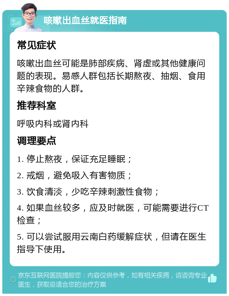 咳嗽出血丝就医指南 常见症状 咳嗽出血丝可能是肺部疾病、肾虚或其他健康问题的表现。易感人群包括长期熬夜、抽烟、食用辛辣食物的人群。 推荐科室 呼吸内科或肾内科 调理要点 1. 停止熬夜，保证充足睡眠； 2. 戒烟，避免吸入有害物质； 3. 饮食清淡，少吃辛辣刺激性食物； 4. 如果血丝较多，应及时就医，可能需要进行CT检查； 5. 可以尝试服用云南白药缓解症状，但请在医生指导下使用。