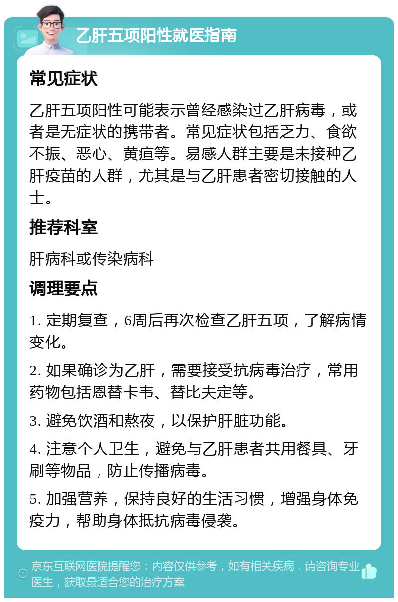 乙肝五项阳性就医指南 常见症状 乙肝五项阳性可能表示曾经感染过乙肝病毒，或者是无症状的携带者。常见症状包括乏力、食欲不振、恶心、黄疸等。易感人群主要是未接种乙肝疫苗的人群，尤其是与乙肝患者密切接触的人士。 推荐科室 肝病科或传染病科 调理要点 1. 定期复查，6周后再次检查乙肝五项，了解病情变化。 2. 如果确诊为乙肝，需要接受抗病毒治疗，常用药物包括恩替卡韦、替比夫定等。 3. 避免饮酒和熬夜，以保护肝脏功能。 4. 注意个人卫生，避免与乙肝患者共用餐具、牙刷等物品，防止传播病毒。 5. 加强营养，保持良好的生活习惯，增强身体免疫力，帮助身体抵抗病毒侵袭。