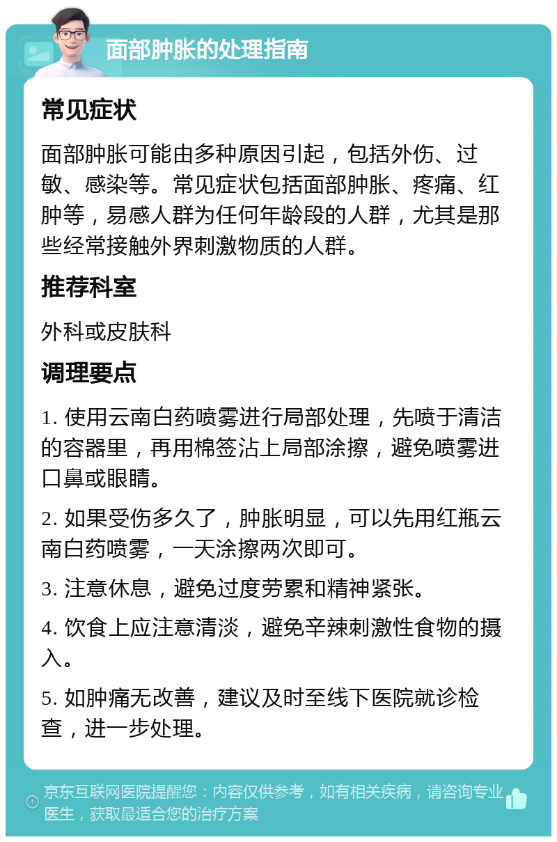 面部肿胀的处理指南 常见症状 面部肿胀可能由多种原因引起，包括外伤、过敏、感染等。常见症状包括面部肿胀、疼痛、红肿等，易感人群为任何年龄段的人群，尤其是那些经常接触外界刺激物质的人群。 推荐科室 外科或皮肤科 调理要点 1. 使用云南白药喷雾进行局部处理，先喷于清洁的容器里，再用棉签沾上局部涂擦，避免喷雾进口鼻或眼睛。 2. 如果受伤多久了，肿胀明显，可以先用红瓶云南白药喷雾，一天涂擦两次即可。 3. 注意休息，避免过度劳累和精神紧张。 4. 饮食上应注意清淡，避免辛辣刺激性食物的摄入。 5. 如肿痛无改善，建议及时至线下医院就诊检查，进一步处理。