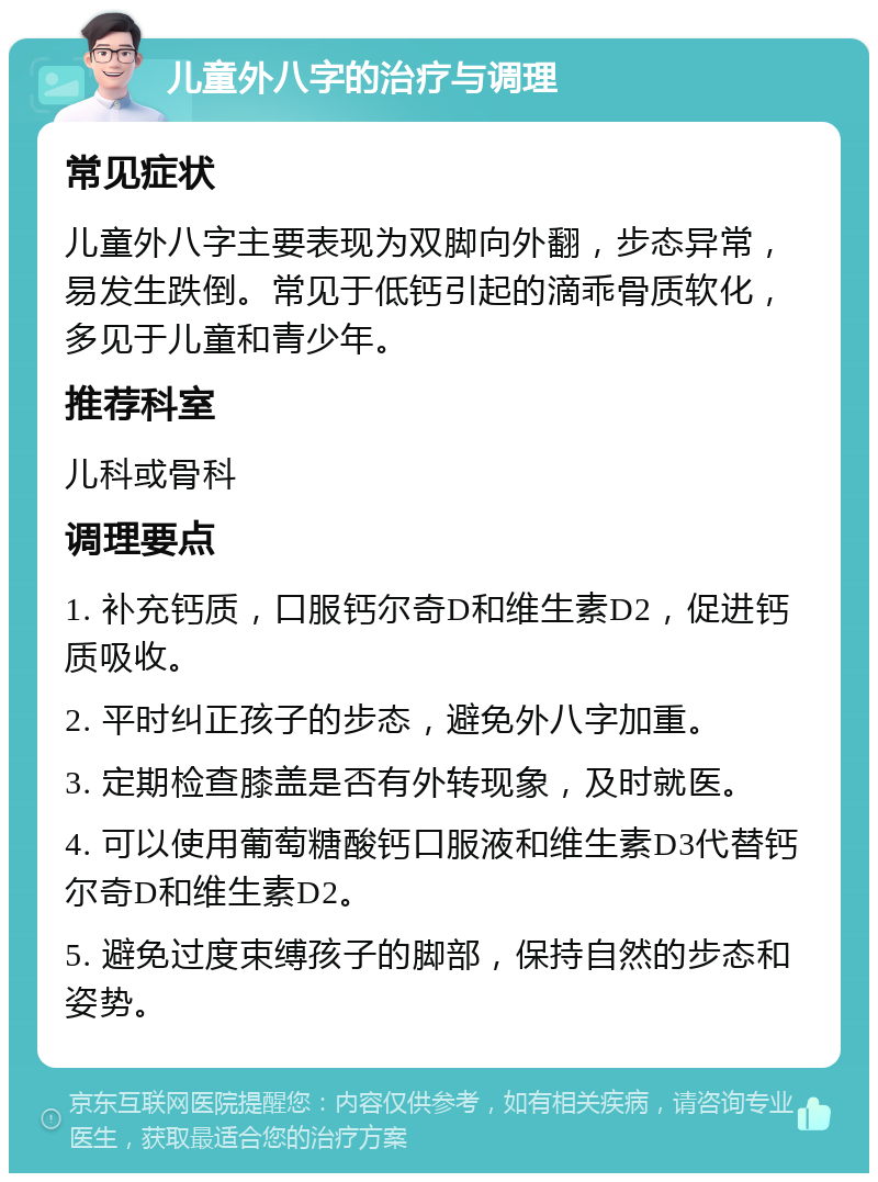 儿童外八字的治疗与调理 常见症状 儿童外八字主要表现为双脚向外翻，步态异常，易发生跌倒。常见于低钙引起的滴乖骨质软化，多见于儿童和青少年。 推荐科室 儿科或骨科 调理要点 1. 补充钙质，口服钙尔奇D和维生素D2，促进钙质吸收。 2. 平时纠正孩子的步态，避免外八字加重。 3. 定期检查膝盖是否有外转现象，及时就医。 4. 可以使用葡萄糖酸钙口服液和维生素D3代替钙尔奇D和维生素D2。 5. 避免过度束缚孩子的脚部，保持自然的步态和姿势。