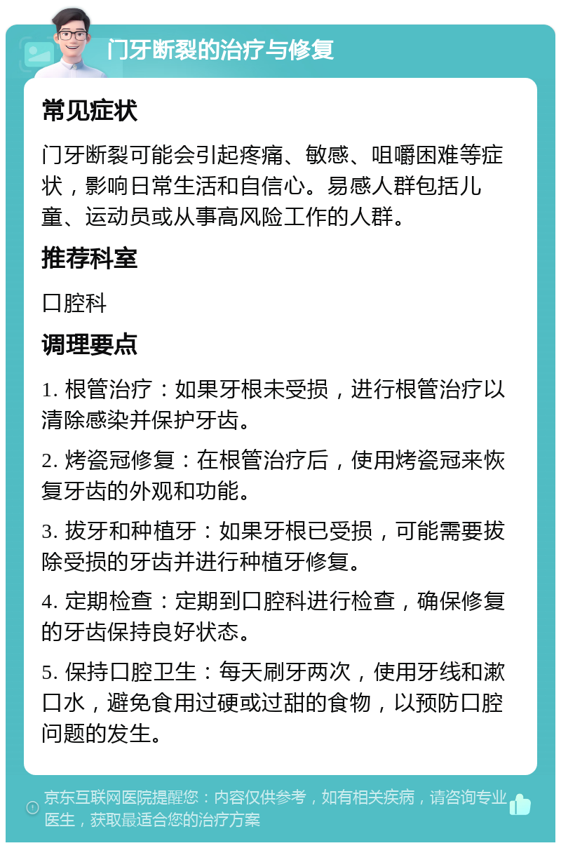 门牙断裂的治疗与修复 常见症状 门牙断裂可能会引起疼痛、敏感、咀嚼困难等症状，影响日常生活和自信心。易感人群包括儿童、运动员或从事高风险工作的人群。 推荐科室 口腔科 调理要点 1. 根管治疗：如果牙根未受损，进行根管治疗以清除感染并保护牙齿。 2. 烤瓷冠修复：在根管治疗后，使用烤瓷冠来恢复牙齿的外观和功能。 3. 拔牙和种植牙：如果牙根已受损，可能需要拔除受损的牙齿并进行种植牙修复。 4. 定期检查：定期到口腔科进行检查，确保修复的牙齿保持良好状态。 5. 保持口腔卫生：每天刷牙两次，使用牙线和漱口水，避免食用过硬或过甜的食物，以预防口腔问题的发生。