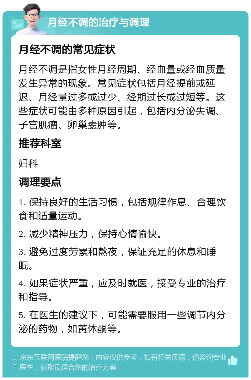 月经不调的治疗与调理 月经不调的常见症状 月经不调是指女性月经周期、经血量或经血质量发生异常的现象。常见症状包括月经提前或延迟、月经量过多或过少、经期过长或过短等。这些症状可能由多种原因引起，包括内分泌失调、子宫肌瘤、卵巢囊肿等。 推荐科室 妇科 调理要点 1. 保持良好的生活习惯，包括规律作息、合理饮食和适量运动。 2. 减少精神压力，保持心情愉快。 3. 避免过度劳累和熬夜，保证充足的休息和睡眠。 4. 如果症状严重，应及时就医，接受专业的治疗和指导。 5. 在医生的建议下，可能需要服用一些调节内分泌的药物，如黄体酮等。