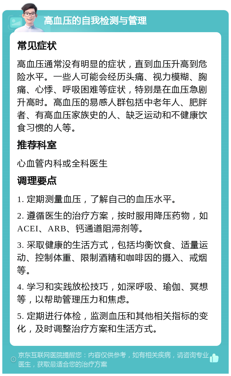 高血压的自我检测与管理 常见症状 高血压通常没有明显的症状，直到血压升高到危险水平。一些人可能会经历头痛、视力模糊、胸痛、心悸、呼吸困难等症状，特别是在血压急剧升高时。高血压的易感人群包括中老年人、肥胖者、有高血压家族史的人、缺乏运动和不健康饮食习惯的人等。 推荐科室 心血管内科或全科医生 调理要点 1. 定期测量血压，了解自己的血压水平。 2. 遵循医生的治疗方案，按时服用降压药物，如ACEI、ARB、钙通道阻滞剂等。 3. 采取健康的生活方式，包括均衡饮食、适量运动、控制体重、限制酒精和咖啡因的摄入、戒烟等。 4. 学习和实践放松技巧，如深呼吸、瑜伽、冥想等，以帮助管理压力和焦虑。 5. 定期进行体检，监测血压和其他相关指标的变化，及时调整治疗方案和生活方式。