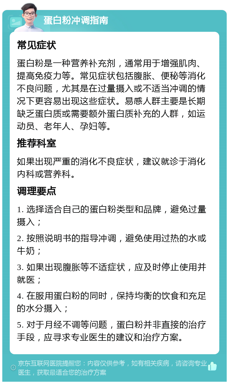 蛋白粉冲调指南 常见症状 蛋白粉是一种营养补充剂，通常用于增强肌肉、提高免疫力等。常见症状包括腹胀、便秘等消化不良问题，尤其是在过量摄入或不适当冲调的情况下更容易出现这些症状。易感人群主要是长期缺乏蛋白质或需要额外蛋白质补充的人群，如运动员、老年人、孕妇等。 推荐科室 如果出现严重的消化不良症状，建议就诊于消化内科或营养科。 调理要点 1. 选择适合自己的蛋白粉类型和品牌，避免过量摄入； 2. 按照说明书的指导冲调，避免使用过热的水或牛奶； 3. 如果出现腹胀等不适症状，应及时停止使用并就医； 4. 在服用蛋白粉的同时，保持均衡的饮食和充足的水分摄入； 5. 对于月经不调等问题，蛋白粉并非直接的治疗手段，应寻求专业医生的建议和治疗方案。