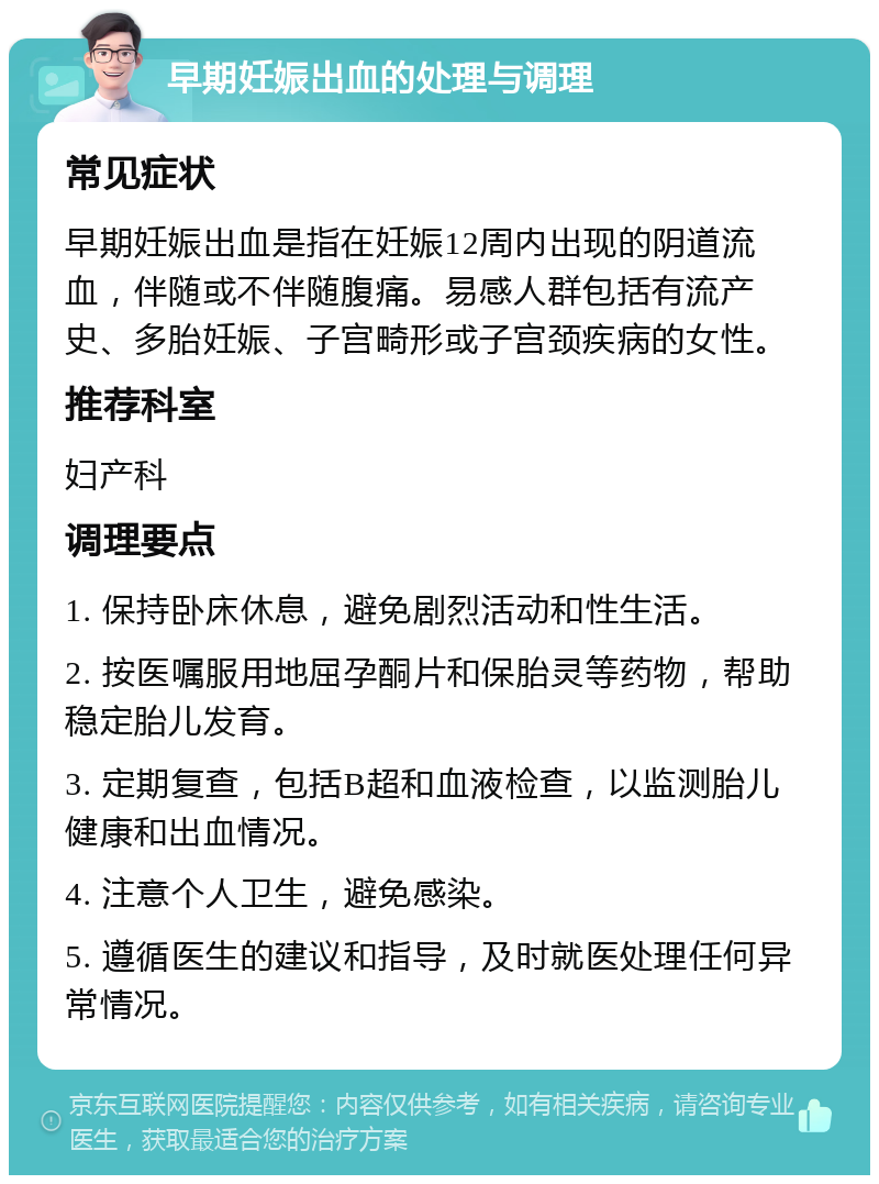 早期妊娠出血的处理与调理 常见症状 早期妊娠出血是指在妊娠12周内出现的阴道流血，伴随或不伴随腹痛。易感人群包括有流产史、多胎妊娠、子宫畸形或子宫颈疾病的女性。 推荐科室 妇产科 调理要点 1. 保持卧床休息，避免剧烈活动和性生活。 2. 按医嘱服用地屈孕酮片和保胎灵等药物，帮助稳定胎儿发育。 3. 定期复查，包括B超和血液检查，以监测胎儿健康和出血情况。 4. 注意个人卫生，避免感染。 5. 遵循医生的建议和指导，及时就医处理任何异常情况。