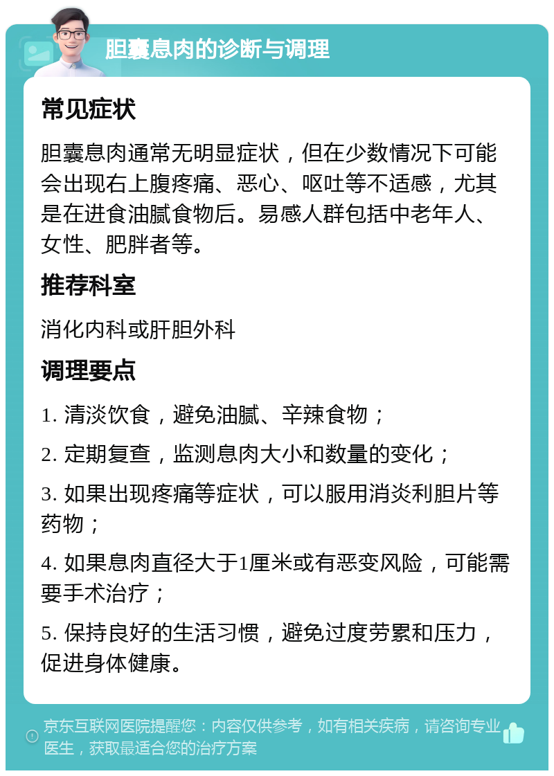 胆囊息肉的诊断与调理 常见症状 胆囊息肉通常无明显症状，但在少数情况下可能会出现右上腹疼痛、恶心、呕吐等不适感，尤其是在进食油腻食物后。易感人群包括中老年人、女性、肥胖者等。 推荐科室 消化内科或肝胆外科 调理要点 1. 清淡饮食，避免油腻、辛辣食物； 2. 定期复查，监测息肉大小和数量的变化； 3. 如果出现疼痛等症状，可以服用消炎利胆片等药物； 4. 如果息肉直径大于1厘米或有恶变风险，可能需要手术治疗； 5. 保持良好的生活习惯，避免过度劳累和压力，促进身体健康。